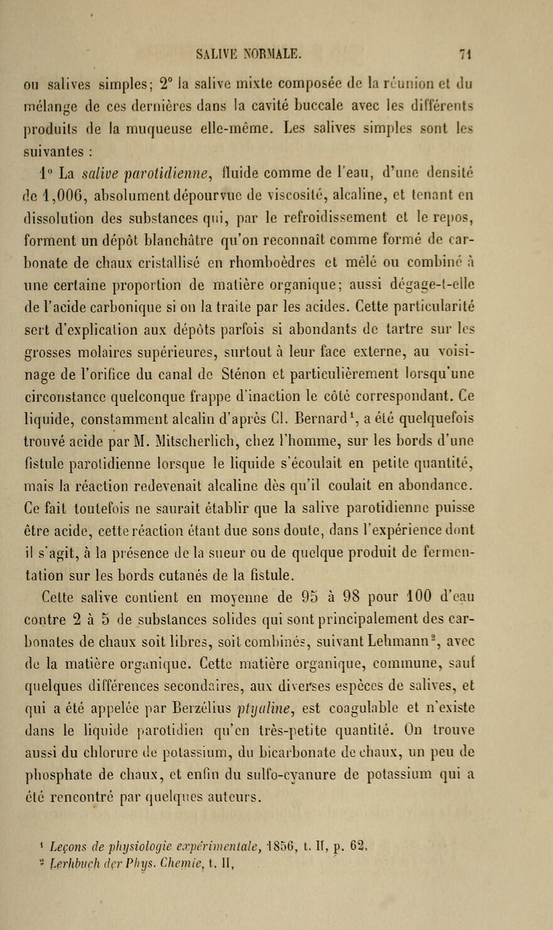 ou salives simples; 2° la salive mixte composée de la réunion et «.lu mélange de ces dernières dans la cavité buccale avec les différents produits de la muqueuse elle-même. Les salives simples sont les suivantes : 1° La salive parotidienne, fluide comme de l'eau, d'une densité de 1,006, absolument dépourvue de viscosité, alcaline, et tenant en dissolution des substances qui, par le refroidissement et le repos, forment un dépôt blanchâtre qu'on reconnaît comme formé de car- bonate de chaux cristallisé en rhomboèdres et mêlé ou combiné à une certaine proportion de matière organique; aussi dégage-t-ellc de l'acide carbonique si on la traite par les acides. Cette particularité sert d'explication aux dépôts parfois si abondants de tartre sur les grosses molaires supérieures, surtout à leur face externe, au voisi- nage de l'orifice du canal de Sténon et particulièrement lorsqu'une circonstance quelconque frappe d'inaction le côté correspondant. Ce liquide, constamment alcalin d'après Cl. Bernard1, a été quelquefois trouvé acide par M. Mitscherlich, chez l'homme, sur les bords d'une fistule parolidienne lorsque le liquide s'écoulait en petite quantité, mais la réaction redevenait alcaline dès qu'il coulait en abondance. Ce fait toutefois ne saurait établir que la salive parotidienne puisse être acide, cette réaction étant due sons doute, dans l'expérience dont il s'agit, a la présence de la sueur ou de quelque produit de fermen- tation sur les bords cutanés de la fistule. Cette salive contient en moyenne de 95 à 98 pour 100 d'eau contre 2 à 5 de substances solides qui sont principalement des car- bonates de chaux soit libres, soit combinés, suivant Lehmann2, avec de la matière organique. Cette matière organique, commune, sauf quelques différences secondaires, aux diverses espèces de salives, et qui a été appelée par Berzélius ptyulme, est coagulable et n'existe dans le liquide parotidien qu'en très-petite quantité. On trouve aussi du chlorure de potassium, du bicarbonate de chaux, un peu de phosphate de chaux, et enfin du sulfo-cyanure de potassium qui a été rencontré par quelques auteurs. 1 Leçons de plujsiologic expérimentale, 1856, t. II, p. 62. 5 lerhlntch derPhys. Chemîe t. II,