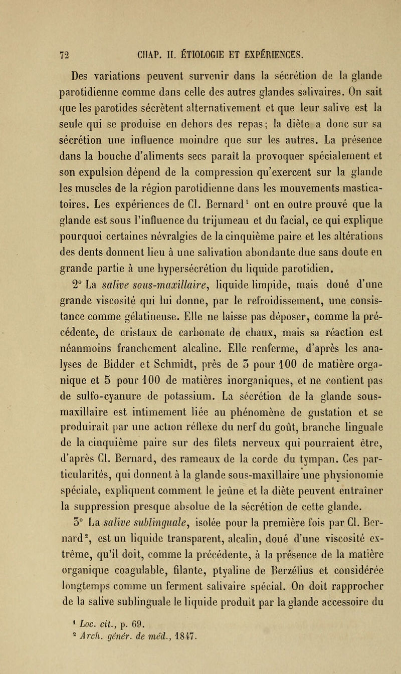 Des variations peuvent survenir dans la sécrétion de la glande parotidienne comme dans celle des autres glandes salivaires. On sait que les parotides sécrètent alternativement et que leur salive est la seule qui se produise en dehors des repas; la diète a donc sur sa sécrétion une influence moindre que sur les autres. La présence dans la bouche d'aliments secs paraît la provoquer spécialement et son expulsion dépend de la compression qu'exercent sur la glande les muscles de la région parotidienne dans les mouvements mastica- toires. Les expériences de Cl. Bernard1 ont en outre prouvé que la glande est sous l'influence du trijumeau et du facial, ce qui explique pourquoi certaines névralgies de la cinquième paire et les altérations des dents donnent lieu à une salivation abondante due sans doute en grande partie à une hypersécrétion du liquide parotidien. 2° La salive sous-maxillaire, liquide limpide, mais doué d'une grande viscosité qui lui donne, par le refroidissement, une consis- tance comme gélatineuse. Elle ne laisse pas déposer, comme la pré- cédente, de cristaux de carbonate de chaux, mais sa réaction est néanmoins franchement alcaline. Elle renferme, d'après les ana- lyses de Bidder et Schmidt, près de 5 pour 100 de matière orga- nique et 5 pour 1 00 de matières inorganiques, et ne contient pas de sulfo-cyanure de potassium. La sécrétion de la glande sous- maxillaire est intimement liée au phénomène de gustation et se produirait par une action réflexe du nerf du goût, branche linguale de la cinquième paire sur des filets nerveux qui pourraient être, d'après Cl. Bernard, des rameaux de la corde du tympan. Ces par- ticularités, qui donnent à la glande sous-maxillaire une physionomie spéciale, expliquent comment le jeûne et la diète peuvent entraîner la suppression presque absolue de la sécrétion de cette glande. 5° La salive sublinguale, isolée pour la première fois par Cl. Ber- nard2, est un liquide transparent, alcalin, doué d'une viscosité ex- trême, qu'il doit, comme la précédente, à la présence de la matière organique coagulable, filante, ptyaline de Berzélius et considérée longtemps comme un ferment salivaire spécial. On doit rapprocher de la salive sublinguale le liquide produit par la glande accessoire du 1 Loc. cit., p. 69. 2 Arck. génér. de méd., 1847.