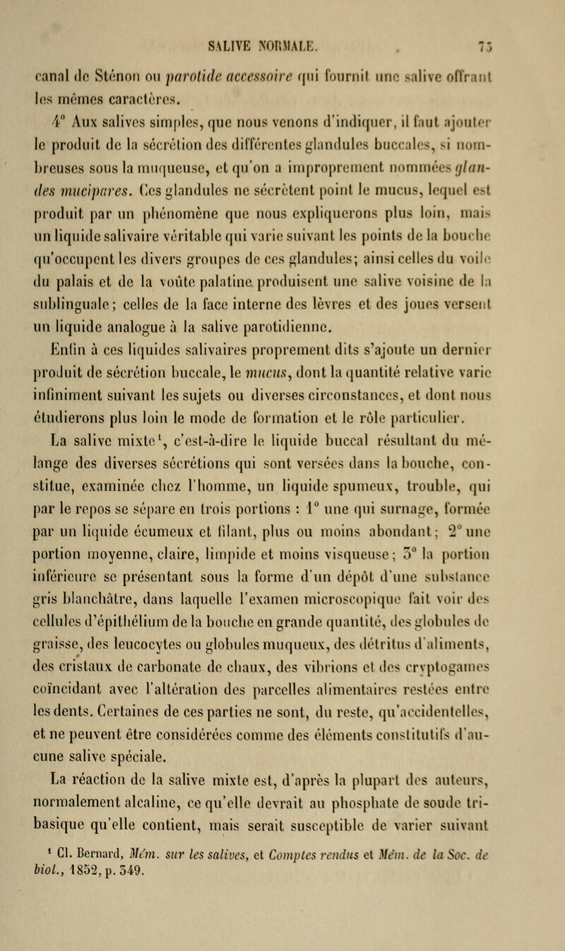 rannl de Sténon nu parotide accessoire qui fournil UflC salive oflî les mêmes caractères. 4° Aux salives simples, que nous venons d'indiquer, il faut ajouter le produit de la sécrétion des différentes glandules buccales, si nom- breuses sous la muqueuse, et qu'on a improprement nommées glan- des mucipares. (Icsglandules ne sécrètent point le mucus, lequel est produit par un phénomène que nous expliquerons plus loin, mais un liquide salivaire véritable qui varie suivant les points de la bouche qu'occupent les divers groupes de ces glandules; ainsi celles du voile du palais et de la voûte palatine produisent une salive voisine de la sublinguale; celles de la face interne des lèvres et des joues versent un liquide analogue à la salive parotidienne. Enlin à ces liquides salivaires proprement dits s'ajoute un démit i produit de sécrétion buccale, le mucus, dont la quantité relative varie infiniment suivant les sujets ou diverses circonstances, et dont noua étudierons plus loin le mode de formation et le rôle particulier. La salive mixte1, c'est-à-dire le liquide buccal résultant du mé- lange des diverses sécrétions qui sont versées dans la bouche, con- stitue, examinée chez l'homme, un liquide spumeux, trouble, qui par le repos se sépare en trois portions : 1° une qui surnage, formée par un liquide écumeux et filant, plus ou moins abondant; 2°une portion moyenne, claire, limpide et moins visqueuse; 5° la portion inférieure se présentant sous la forme d'un dépôt d'une substance gris blanchâtre, dans laquelle l'examen microscopique l'ait voir des cellules d'épithélium de la bouche en grande quantité, des globules de graisse, des leucocytes ou globules muqueux, des détritus d'aliments, des cristaux de carbonate de chaux, des vibrions et des cryptogames coïncidant avec l'altération des parcelles alimentaires restées entre les dents. Certaines de ces parties ne sont, du reste, qu'accidentelles, et ne peuvent être considérées comme des éléments constitutifs d'au- cune salive spéciale. La réaction de la salive mixte est, d'après la plupart des auteurs, normalement alcaline, ce qu'elle devrait au phosphate de soude tri- basique qu'elle contient, mais serait susceptible de varier suivant 1 Cl. Bernard, Mc'm. sur les salives, et Comptes rendus et Mc'm. de la Soc. de biol., 1852, p. 549.