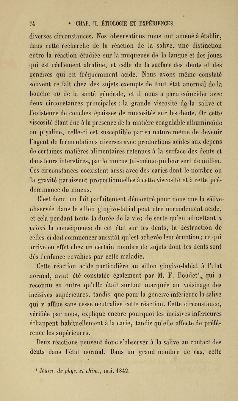 diverses circonstances. Nos observations nous ont amené à établir, dans cette recherche de la réaction de la salive, une distinction entre la réaction étudiée sur la muqueuse de la langue et des joues qui est réellement alcaline, et celle de la surface des dents et des gencives qui est fréquemment acide. Nous avons même constaté souvent ce fait chez des sujets exempts de tout état anormal de la bouche ou de la santé générale, et il nous a paru coïncider avec deux circonstances principales : la grande viscosité de la salive et l'existence de couches épaisses de mucosités sur les dents. Or cette viscosité étant due à la présence de la matière coagulable albuminoïde ou ptyaline, celle-ci est susceptible par sa nature même de devenir l'agent de fermentations diverses avec productions acides aux dépens de certaines matières alimentaires retenues à la surface des dents et dans leurs interstices, par le mucus lui-même qui leur sert de milieu. Ces circonstances coexistent aussi avec des caries dont le nombre ou la gravité paraissent proportionnelles à cette viscosité et à cette pré- dominance du mucus. C'est donc un fait parfaitement démontré pour nous que la salive observée dans le sillon gingivo-labial peut être normalement acide, et cela pendant toute la durée de la vie; de sorte qu'en admettant a priori la conséquence de cet état sur les dents, la destruction de celles-ci doit commencer aussitôt qu'est achevée leur éruption ; ce qui arrive en effet chez un certain nombre de sujets dont les dents sont dès l'enfance envahies par cette maladie. Cette réaction acide particulière au sillon gingivo-labial à l'ttat normal, avait été constatée également par M. F. Boudet1, qui a reconnu en outre qu'elle était surtout marquée au voisinage des incisives supérieures, tandis que pour la gencive inférieure la salive qui y afflue sans cesse neutralise cette réaction. Cette circonstance, vérifiée par nous, explique encore pourquoi les incisives inférieures échappent habituellement à la carie, tandis qu'elle affecte de préfé- rence les supérieures. Deux réactions peuvent donc s'observer à la salive au contact des dents dans l'état normal. Dans un grand nombre de cas, cette 1 Journ- de phys. et chitn-, mai, 1842,