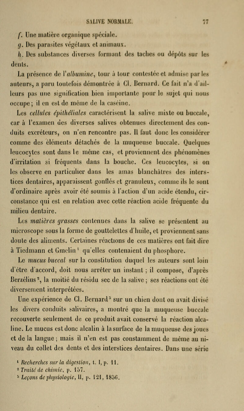 f. Une matière organique spéciale. g, Dos parasites végétaux et animaux. k. Des substances diverses Formant des taches ou dépôts -ui k- dents. La présence de i1 albumine, tour à lour contestée et admise parles auteurs, a paru toutefois démontrée à (il. Bernard. Ce fait n'a d'ail- leurs pas une signification bien importante pour le sujet qui nous occupe; il en est de même de la caséine. Les cellules épilhéliales caractérisent la salive mixte ou buccale, car à l'examen des diverses salives obtenues directement des con- duits excréteurs, on n'en rencontre pas. Il faut donc les considérer comme des éléments détachés de la muqueuse buccale. Quelques leucocytes sont dans le même cas, et proviennent des phénomènes d'irritation si fréquents dans la bouche. Ces leucocytes, si on les observe en particulier dans les amas blanchâtres des inters- tices dentaires, apparaissent gonflés et granuleux, comme ils le sont d'ordinaire après avoir été soumis à l'action d'un acide étendu, cir- constance qui est en relation avec cette réaction acide fréquente du milieu dentaire. Les matières (jrasses contenues dans la salive se présentent au microscope sous la forme de gouttelettes d'huile, et proviennent sans doute des aliments. Certaines réactions de ces matières ont fait dire à Tiedmann et Gmelin1 qu'elles contenaient du phosphore. Le mucus buccal sur la constitution duquel les auteurs sont loin d'être d'accord, doit nous arrêter un instant ; il compose, d'après Rerzélius8, la moitié du résidu sec de la salive ; ses réactions ont été diversement interprétées. Une expérience de Cl. Bernard5 sur un chien dont on avait divisé les divers conduits salivaires, a montré que la muqueuse buccale recouverte seulement de ce produit avait conservé la réaction alca- line. Le mucus est donc alcalin à la surface de la muqueuse des joues et de la langue ; mais il n'en est pas constamment de même au ni- veau du collet des dents et des interstices dentaires. Dans une série 1 Recherches sur la digestion, t. I, p. 11. -Traite de chimie, p. 157.