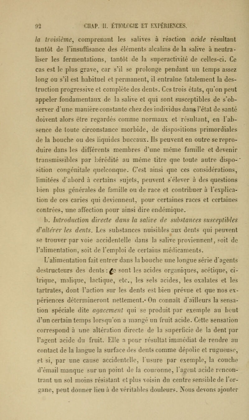 la troisième, comprenant les salives à réaction acide résultant tantôt de l'insuffisance des éléments alcalins de la salive à neutra- liser les fermentations, tantôt de la superactivilé de celles-ci. Ce cas est le plus grave, car s'il se prolonge pendant un temps assez long ou s'il est habituel et permanent, il entraîne fatalement la des- truction progressive et complète des dents. Ces trois états, qu'on peut appeler fondamentaux de la salive et qui sont susceptibles de s'ob- server d'une manière constante chez des individus dans l'état de santé doivent alors être regardés comme normaux et résultant, en l'ab- sence de toute circonstance morbide, de dispositions primordiales de la bouche ou des liquides buccaux. Us peuvent en outre se repro- duire dans les différents membres d'une même famille et devenir transmissibles par hérédité au même titre que toute autre dispo- ' sition congénitale quelconque. C'est ainsi crue ces considérations, limitées d'abord à certains sujets, peuvent s'élever à des questions bien plus générales de famille ou de race et contribuer à l'explica- tion de ces caries qui deviennent, pour certaines races et certaines contrées, une affection pour ainsi dire endémique. b. Introduction directe dans la salive de substances susceptibles d'altérer les dents. Les substances nuisibles aux dents qui peuvent se trouver par voie accidentelle dans la salive proviennent, soit de l'alimentation, soit de l'emploi de certains médicaments. L'alimentation fait entrer dans la bouche une longue série d'agents destructeurs des dents : £e sont les acides organiques, acétique, ci- trique, malique, lactique, etc., les sels acides, les oxalates et les tartrates, dont l'action sur les dents est bien prévue et que nos ex- périences détermineront nettement.- On connaît d'ailleurs la sensa- tion spéciale dite agacement qui se produit par exemple au bout d'un certain temps lorsqu'on a mangé un fruit acide. Cette sensation correspond à une altération directe de la superficie de la dent par l'agent acide du fruit. Elle a pour résultat immédiat de rendre au contact de la langue la surface des dents comme dépolie et rugueuse, et si. par une cause accidentelle, l'usure par exemple, la couche d'émail manque sur un point de la couronne, l'agent acide rencon- trant un sol moins résistant et plus voisin du centre sensible de l'or- gane, peut donner lieu à de véritables douleurs. Nous devons ajouter