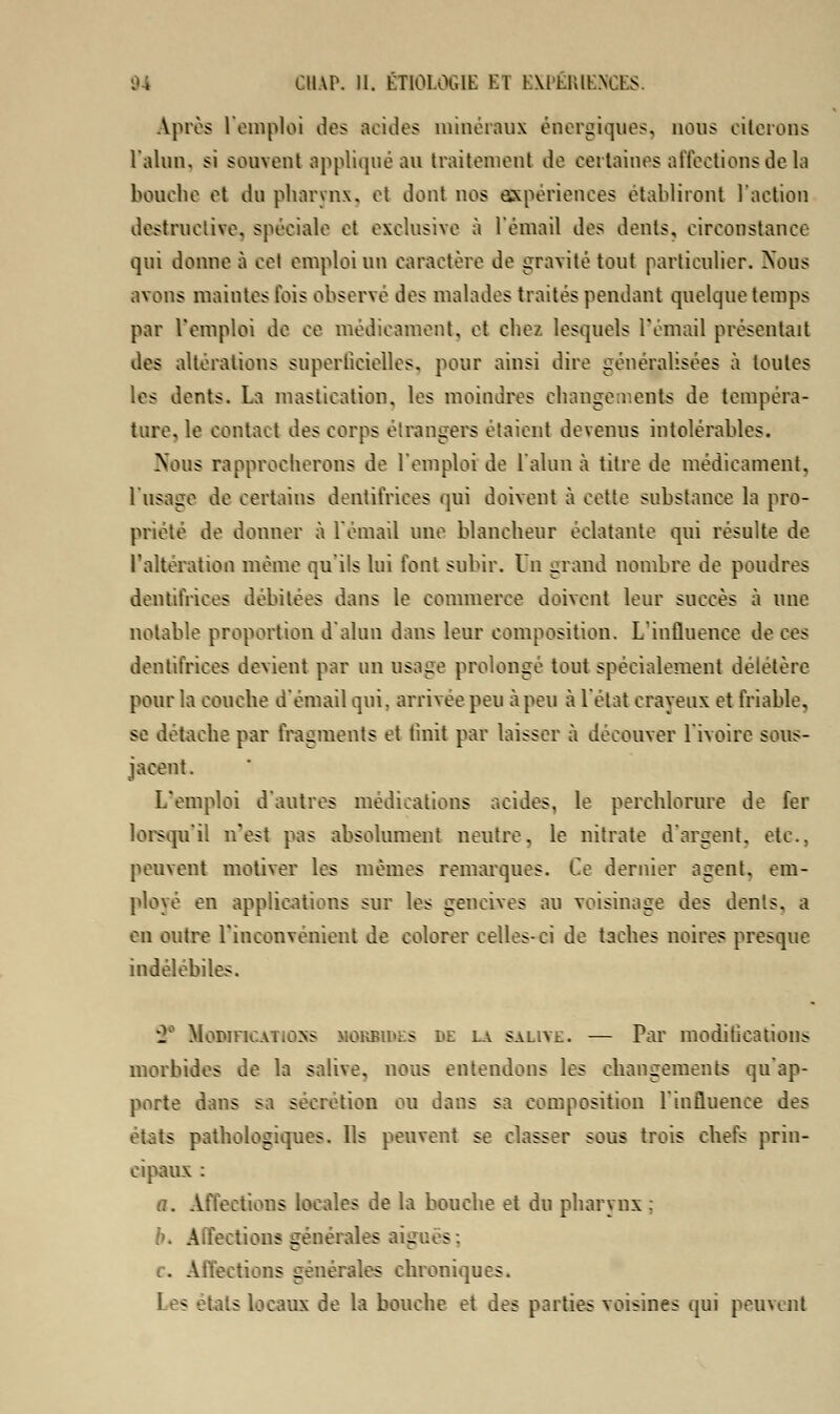 Après l'emploi dos acides minéraux énergiques, nous citerons l'alun, si souvent appliqué au traitement de certaines affections de la bouche et du pharynx, et dont nos expériences établiront l'action destructive, spéciale et exclusive à l'émail dos dents, circonstance qui donne à col emploi un caractère de gravité tout particulier. Nous avons maintes fois observe des malades traités pendant quelque temps par Vemploi de ce médicament, et chez lesquels l'émail présentait des altérations superficielles, pour ainsi dire généralisées à toutes les dents. La mastication, les moindres changements de tempéra- ture, le contact des corps étrangers étaient devenus intolérables. Nous rapprocherons de l'emploi de l'alun à titre de médicament, l'usage de certains dentifrices qui doivent à cette substance la pro- priété de donner à l'émail une blancheur éclatante qui résulte de l'altération même qu'ils lui font subir. Un grand nombre de poudres dentifrices débitées dans le commerce doivent leur succès à une notable proportion d'alun dans leur composition. L'influence de ces dentifrices devient par un usage prolongé tout spécialement délétère pour la couche d'émail qui. arrivée peu à peu à l'état crayeux et friable, se détache par fragments et finît par laisser à découver l'ivoire sous- jacent. L'emploi d'autres médications acides, le perchlorure de fer lorsqu'il n'est pas absolument neutre, le nitrate d'argent, etc., peuvent motiver les mêmes remarques. Ce dernier agent, em- ployé en applications sur les gencives au voisinage des dents, a en outre L'inconvénient de colorer celles-ci de taches noires presque indélébiles. *2 MoBinc.ATioss mokbikes lit; la salive. — Par modifications morbides de la salive, nous entendons les changements qu'ap- porte dans sa sécrétion ou dans sa composition l'influence des états pathologiques. Ils peuvent se classer sous trois chefs prin- cipaux : a. Affections locales de la bouche et du pharynx : Affections générales aiguës: .. Affections générales chroniques. les états locaux de la bouche et des parties voisines qui peuvent