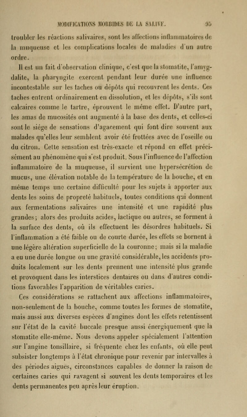 troubler lés réactions salivaires, sont les affections inflammatoires de la muqueuse et les complications locales de maladies 'I un autre ordre. Il est un fait d'observation clinique, c'est que la stomatite, l'amyg- dalite, la pharyngite exercent pendant leur durée une influence incontestable sur les lâches ou dépôts qui recouvrent les dont-. Cet taches entrent ordinairement en dissolution, et les dépôts, s'ils sont calcaires comme le tartre, éprouvent le même effet. D'autre part, les amas de mucosités ont augmenté à la base des dents, et celles-ci sont le siège de sensations d'agacement qui font dire souvent aux malades qu'elles leur semblent avoir été frottées avec de l'oseille ou du citron. Celte sensation est très-exacte et répond en effet préci- sément au phénomène qui s'est produit. Sous l'influence de l'affection inflammatoire de la muqueuse, il survient une hypersécrétion de mucus, une élévation notable de la température de la bouche, et en même temps une certaine difficulté pour les sujets à apporter aux dents les soins de propreté habituels, toutes conditions qui donnent aux fermentations salivaircs une intensité et une rapidité plus grandes; alors des produits acides, lactique ou autres, se forment à la surface des dents, où ils effectuent les désordres habituels. Si l'inflammation a été faible ou de courte durée, les effets se bornent à une légère altération superficielle de la couronne; mais si la maladie a eu une durée longue ou une gravité considérable, les accidents pro- duits localement sur les dents prennent une intensité plus grande et provoquent dans les interstices dentaires ou dans d'autres condi- tions favorables l'apparition de véritables caries. Ces considérations se rattachent aux affections inflammatoires, non-seulement de la bouche, comme toutes les formes de stomatite, mais aussi aux diverses espèces d'angines dont les effets retentissent sur l'état de la cavité buccale presque aussi énergiquement que la stomatite elle-même. Nous devons appeler spécialement l'attention sur l'angine tonsillaire, si fréquente chez les enfants, où elle peut subsister longtemps à l'état chronique pour revenir par intervalles à des périodes aiguës, circonstances capables de donner la raison do certaines caries qui ravagent si souvent les dents temporaires et les dents permanentes peu après leur éruption.