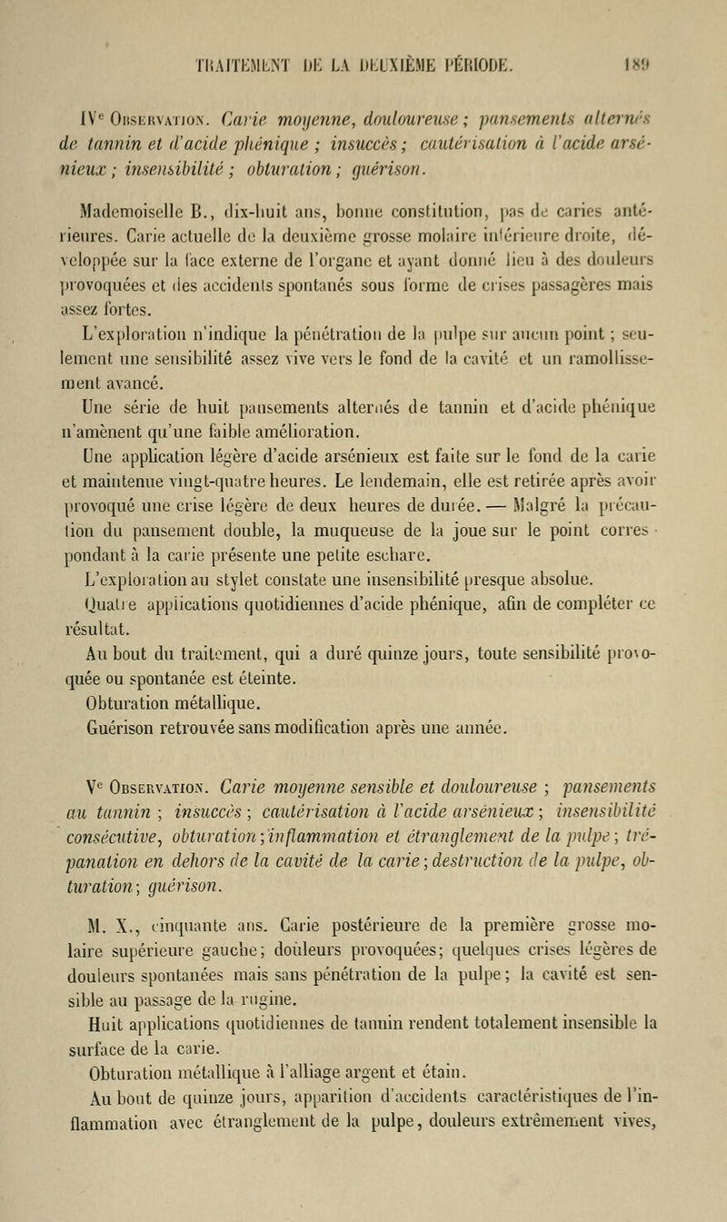 [Ve Observation. Carie moyenne, douloureuse ; pansements alternés de tannin et d'acide phénique ; insuccès ; cautérisation à l'acide arsé- nieux; insensibilité ; obturation; guérisoti. Mademoiselle B., dix-huit ans, lionne constitution, pas de caries anté- rieures. Carie actuelle de la deuxième grosse molaire intérieure droite, dé- veloppée sur la face externe de l'organe et ayant donné lieu à des douleurs provoquées et des accidents spontanés sous l'orme de crises passagères mais assez fortes. L'exploration n'indique la pénétration de la pulpe sur aucun point ; seu- lement une sensibilité assez vive vers le fond de la cavité et un ramollisse- ment avancé. Une série de huit pansements alternés de tannin et d'acide phénique n'amènent qu'une faible amélioration. Une application légère d'acide arsénieux est faite sur le fond de la carie et maintenue vingt-quatre heures. Le lendemain, elle est retirée après avoir provoqué une crise légère de deux heures de durée. — Malgré la précau- tion du pansement double, la muqueuse de la joue sur le point corres pondant à la carie présente une petite escbare. L'exploration au stylet constate une insensibilité presque absolue. Qualie applications quotidiennes d'acide phénique, afin de compléter ce résultat. Au bout du traitement, qui a duré quinze jours, toute sensibilité provo- quée ou spontanée est éteinte. Obturation métallique. Guérison retrouvée sans modification après une année. Ve Observation. Carie moyenne sensible et douloureuse ; pansements au tannin; insuccès; cautérisation à V acide arsénieux; insensibilité consécutive, obturation;inflammation et étranglement de la pulpe; tré- panation en dehors de la cavité de la carie ; destruction de la pulpe, ob- turation; guérison. M. X., cinquante ans. Carie postérieure de la première grosse mo- laire supérieure gauche; douleurs provoquées; quelques crises légères de douleurs spontanées mais sans pénétration de la pulpe ; la cavité est sen- sible au passage de la rugine. Huit applications quotidiennes de tannin rendent totalement insensible la surface de la carie. Obturation métallique à l'alliage argent et étain. Au bout de quinze jours, apparition d'accidents caractéristiques de l'in- flammation avec étranglement de la pulpe, douleurs extrêmement vives,
