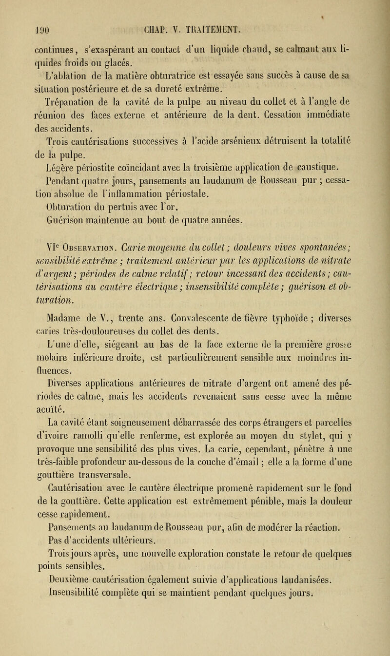 continues, s'exaspérant au contact d'un liquide chaud, se calmant aux li- quides froids ou glacés. L'ablation de la matière obturatrice est essayée sans succès à cause de sa situation postérieure et de sa dureté extrême. Trépanation de la cavité de la pulpe au niveau du collet et à l'angle de réunion des faces externe et antérieure de la dent. Cessation immédiate des accidents. Trois cautérisations successives à l'acide arsénieux détruisent la totalité de la pulpe. Légère périostite coïncidant avec la troisième application de caustique. Pendant quatre jours, pansements au laudanum de Rousseau pur ; cessa- tion absolue de l'inflammation périostale. Obturation du pertuis avec l'or. Guérison maintenue au bout de quatre années. VIe Observation. Carie moyenne du collet ; douleurs vives spontanées; sensibilité extrême ; traitement antérieur par les applications de nitrate d'argent; périodes de calme relatif ; retour incessant des accidents; cau- térisations au cautère électrique; insensibilité complète ; guérison et ob- turation. Madame de V., trente ans. Convalescente de fièvre typhoïde ; diverses caries très-douloureuses du collet des dents. L'une d'elle, siégeant au bas de la face externe de la première grosse molaire inférieure droite, est particulièrement sensible aux moindres in- fluences. Diverses applications antérieures de nitrate d'argent ont amené des pé- riodes de calme, mais les accidents revenaient sans cesse avec la même acuité. La cavité étant soigneusement débarrassée des corps étrangers et parcelles d'ivoire ramolli qu'elle renferme, est explorée au moyen du stylet, qui y provoque une sensibilité des plus vives. La carie, cependant, pénètre à une très-faible profondeur au-dessous de la couche d'émail ; elle a la forme d'une gouttière transversale. Cautérisation avec le cautère électrique promené rapidement sur le fond de la gouttière. Cette application est extrêmement pénible, mais la douleur cesse rapidement. Pansements au laudanum de Rousseau pur, afin de modérer la réaction. Pas d'accidents ultérieurs. Trois jours après, une nouvelle exploration constate le retour de quelques points sensibles. Deuxième cautérisation également suivie d'applications laudanisées. Insensibilité complète qui se maintient pendant quelques jours*