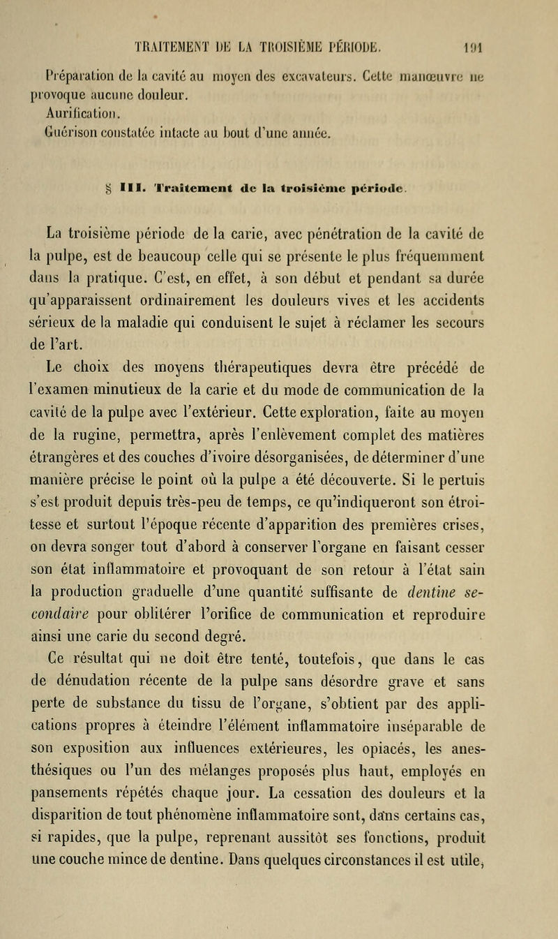 Préparation de la cavité au moyen des excavateurs. Cette manœuvre ne provoque aucune douleur. Aurification. Gnérison constatée intacte au bout d'une année. ;, III. Traitement de la troisième période. La troisième période de la carie, avec pénétration de la cavité de la pulpe, est de beaucoup celle qui se présente le plus fréquemment dans la pratique. C'est, en effet, à son début et pendant sa durée qu'apparaissent ordinairement les douleurs vives et les accidents sérieux de la maladie qui conduisent le sujet à réclamer les secours de l'art. Le choix des moyens thérapeutiques devra être précédé de l'examen minutieux de la carie et du mode de communication de la cavité de la pulpe avec l'extérieur. Cette exploration, faite au moyen de la rugine, permettra, après l'enlèvement complet des matières étrangères et des couches d'ivoire désorganisées, de déterminer d'une manière précise le point où la pulpe a été découverte. Si le pertuis s'est produit depuis très-peu de temps, ce qu'indiqueront son étroi- tesse et surtout l'époque récente d'apparition des premières crises, on devra songer tout d'abord à conserver l'organe en faisant cesser son état inflammatoire et provoquant de son retour à l'état sain la production graduelle d'une quantité suffisante de dentine se- condaire pour oblitérer l'orifice de communication et reproduire ainsi une carie du second degré. Ce résultat qui ne doit être tenté, toutefois, que dans le cas de dénudation récente de la pulpe sans désordre grave et sans perte de substance du tissu de l'organe, s'obtient par des appli- cations propres à éteindre l'élément inflammatoire inséparable de son exposition aux influences extérieures, les opiacés, les anes- thésiques ou l'un des mélanges proposés plus haut, employés en pansements répétés chaque jour. La cessation des douleurs et la disparition de tout phénomène inflammatoire sont, dans certains cas, si rapides, que la pulpe, reprenant aussitôt ses fonctions, produit une couche mince de dentine. Dans quelques circonstances il est utile,