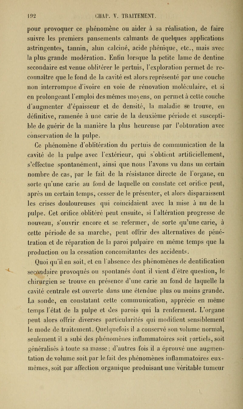 pour provoquer ce phénomène ou aider à sa réalisation, de faire suivre les premiers pansements calmants de quelques applications astringentes, tannin, alun calciné, acide phénique, etc., mais avec la plus grande modération. Enfin lorsque la petite lame de dentine secondaire est venue oblitérer le pertuis, l'exploration permet de re- connaître que le fond de la cavité est alors représenté par une couche non interrompue d'ivoire en voie de rénovation moléculaire, et si en prolongeant l'emploi des mêmes movens, on permet à cette couche d'augmenter d'épaisseur et de densité, la maladie se trouve, en définitive, ramenée à une carie de la deuxième période et suscepti- ble de guérir de la manière la plus heureuse par l'obturation avec conservation de la pulpe. Ce phénomène d'oblitération du pertuis de communication de la cavité de la pulpe avec l'extérieur, qui s'obtient artificiellement, s'effectue spontanément, ainsi que nous l'avons vu dans un certain nombre de cas, par le fait de la résistance directe de l'organe, en sorte qu'une carie au fond de laquelle on constate cet orifice peut, après un certain temps, cesser de le présenter, et alors disparaissent les crises douloureuses qui coïncidaient avec la mise à nu de la pulpe. Cet orifice oblitéré peut ensuite, si l'altération progresse de nouveau, s'ouvrir encore et se refermer, de sorte qu'une carie, à cette période de sa marche, peut offrir des alternatives de péné- tration et de réparation de la paroi pulpaire en même temps que la production ou la cessation concomitantes des accidents. Quoi qu'il en soit, et en l'absence des phénomènes de dentification secondaire provoqués ou spontanés dont il vient d'être question, le chirurgien se trouve en présence d'une carie au fond de laquelle la cavité centrale est ouverte dans une étendue plus ou moins grande. La sonde, en constatant cette communication, apprécie en même temps l'état de la pulpe et des parois qui la renferment. L'organe peut alors offrir diverses particularités qui modifient sensiblement le mode de traitement. Quelquefois il a conservé son volume normal, seulement il a subi des phénomènes inflammatoires soit partiels, soit généralisés à toute sa masse; d'autres fois il a éprouvé une augmen- tation de volume soit par le fait des phénomènes inflammatoires eux- mêmes, soit par affection organique produisant une véritable tumeur