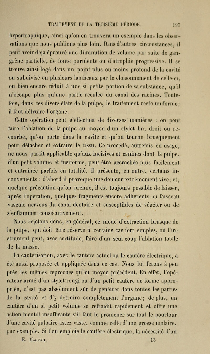 hypertrophique, ainsi qu'on en trouvera un exemple dans les obser- vations que nous publions plus loin. Dans d'autres circonstances, il peut avoir déjà éprouvé une diminution de volume par suite de gan- grène partielle, de fonte purulente ou d'atrophie progressive. Il se trouve ainsi logé dans un point plus ou moins profond de la cavité ou subdivisé en plusieurs lambeaux par le cloisonnement de celle-ci, ou bien encore réduit à une si petite portion de sa substance, qu'il n'occupe plus qu'une partie reculée du canal des racines. Toute- fois, dans ces divers états de la pulpe, le traitement reste uniforme; il faut détruire l'organe. Cette opération peut s'effectuer de diverses manières : on peut faire l'ablation de la pulpe au moyen d'un stylet fin, droit ou re- courbé, qu'on porte dans la cavité et qu'on tourne brusquement pour détacher et extraire le tissu. Ce procédé, autrefois en usage, ne nous paraît applicable qu'aux incisives et canines dont la pulpe, d'un petit volume et fusiforme, peut être accrochée plus facilement et entraînée parfois en totalité. Il présente, en outre, certains in- convénients : d'abord il provoque une douleur extrêmement vive; et, quelque précaution qu'on prenne, il est toujours possible de laisser, après l'opération, quelques fragments encore adhérents au faisceau vasculo-nerveux du canal dentaire et susceptibles de végéter ou de s'enflammer consécutivement. Nous rejetons donc, en général, ce mode d'extraction brusque de la pulpe, qui doit être réservé à certains cas fort simples, où l'in- strument peut, avec certitude, faire d'un seul coup l'ablation totale de la masse. La cautérisation, avec le cautère actuel ou le cautère électrique, a été aussi proposée et appliquée dans ce cas. Nous lui ferons à peu près les mêmes reproches qu'au moyen précédent. En effet, l'opé- rateur armé d'un stylet rougi ou d'un petit cautère de forme appro- priée, n'est pas absolument sûr de pénétrer dans toutes les parties de la cavité et d'y détruire complètement l'organe; déplus, un cautère d'un si petit volume se refroidit rapidement et offre une action bientôt insuffisante s'il faut le promener sur tout le pourtour d'une cavité pulpaire assez vaste, comme celle d'une grosse molaire, par exemple. Si l'on emploie le cautère électrique, la nécessité d'un E. Magitot. 15