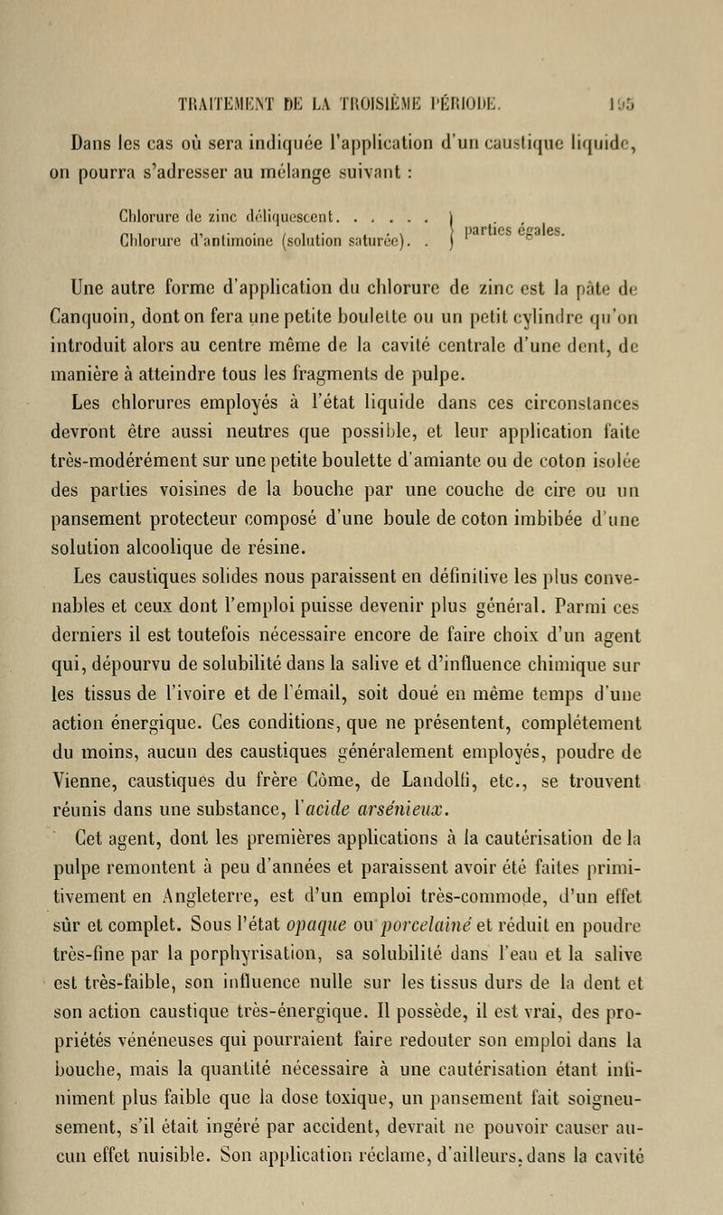 Dans les cas où sera indiquée l'application d'un caustique liquide, on pourra s'adresser au mélange suivant : Chlorure de zinc déliquescent j Chlorure d'antimoine (solution saturée). . ) Une autre forme d'application du chlorure de zinc est la pâle d< Canquoin, dont on fera une petite boulette ou un petit cylindre qu'on introduit alors au centre même de la cavité centrale d'une dent, de manière à atteindre tous les fragments de pulpe. Les chlorures employés à l'état liquide dans ces circonstances devront être aussi neutres que possible, et leur application faite très-modérément sur une petite boulette d'amiante ou de coton isolée des parties voisines de la bouche par une couche de cire ou un pansement protecteur composé d'une boule de coton imbibée d'une solution alcoolique de résine. Les caustiques solides nous paraissent en définitive les plus conve- nables et ceux dont l'emploi puisse devenir plus général. Parmi ces derniers il est toutefois nécessaire encore de faire choix d'un agent qui, dépourvu de solubilité dans la salive et d'influence chimique sur les tissus de l'ivoire et de l'émail, soit doué en même temps d'une action énergique. Ces conditions, que ne présentent, complètement du moins, aucun des caustiques généralement employés, poudre de Vienne, caustiques du frère Côme, de LandoKi, etc., se trouvent réunis dans une substance, Y acide arsénieux. Cet agent, dont les premières applications à la cautérisation de la pulpe remontent à peu d'années et paraissent avoir été faites primi- tivement en Angleterre, est d'un emploi très-commode, d'un effet sûr et complet. Sous l'état opaque ou porcelaine et réduit en poudre très-fine par la porphyrisation, sa solubilité dans l'eau et la salive est très-faible, son influence nulle sur les tissus durs de la dent et son action caustique très-énergique. Il possède, il est vrai, des pro- priétés vénéneuses qui pourraient faire redouter son emploi dans la bouche, mais la quantité nécessaire à une cautérisation étant infi- niment plus faible que la dose toxique, un pansement fait soigneu- sement, s'il était ingéré par accident, devrait ne pouvoir causer au- cun effet nuisible. Son application réclame, d'ailleurs, dans la cavité
