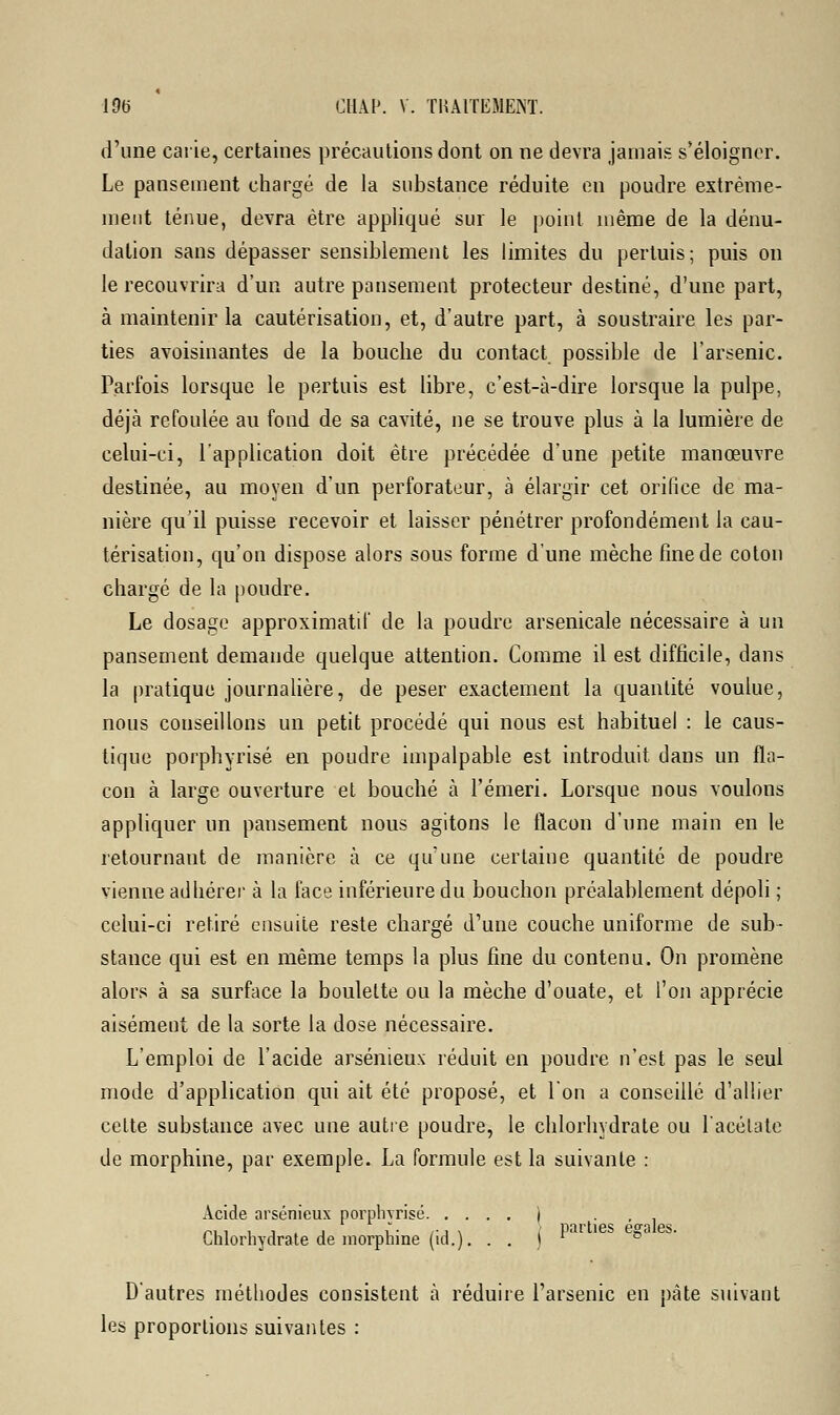 d'une carie, certaines précautions dont on ne devra jamais s'éloigner. Le pansement chargé de la substance réduite en poudre extrême- ment ténue, devra être appliqué sur le point même de la dénu- dalion sans dépasser sensiblement les limites du pertuis; puis on le recouvrira d'un autre pansement protecteur destiné, d'une part, à maintenir la cautérisation, et, d'autre part, à soustraire les par- ties avoisinantes de la bouche du contact possible de l'arsenic. Parfois lorsque le pertuis est libre, c'est-à-dire lorsque la pulpe, déjà refoulée au fond de sa cavité, ne se trouve plus à la lumière de celui-ci, l'application doit être précédée d'une petite manœuvre destinée, au moyen d'un perforateur, à élargir cet orifice de ma- nière qu'il puisse recevoir et laisser pénétrer profondément la cau- térisation, qu'on dispose alors sous forme d'une mèche fine de coton chargé de la poudre. Le dosage approximatif de la poudre arsenicale nécessaire à un pansement demande quelque attention. Comme il est difficile, dans la pratique journalière, de peser exactement la quantité voulue, nous conseillons un petit procédé qui nous est habituel : le caus- tique porphyrisé en poudre impalpable est introduit dans un fla- con à large ouverture et bouché à l'émeri. Lorsque nous voulons appliquer un pansement nous agitons le flacon d'une main en le retournant de manière à ce qu'une certaine quantité de poudre vienne adhérer à la face inférieure du bouchon préalablement dépoli ; celui-ci retiré ensuite reste chargé d'une couche uniforme de sub- stance qui est en même temps la plus fine du contenu. On promène alors à sa surface la boulette ou la mèche d'ouate, et l'on apprécie aisément de la sorte la dose nécessaire. L'emploi de l'acide arsénieux réduit en poudre n'est pas le seul mode d'application qui ait été proposé, et l'on a conseillé d'allier celte substance avec une autre poudre, le chlorhydrate ou l'acétate de morphine, par exemple. La formule est la suivante : Acide arsénieux porphyrisé ) , Chlorhydrate de morphine (id.). . . j  ° D'autres méthodes consistent à réduire l'arsenic en pâte suivant les proportions suivantes :