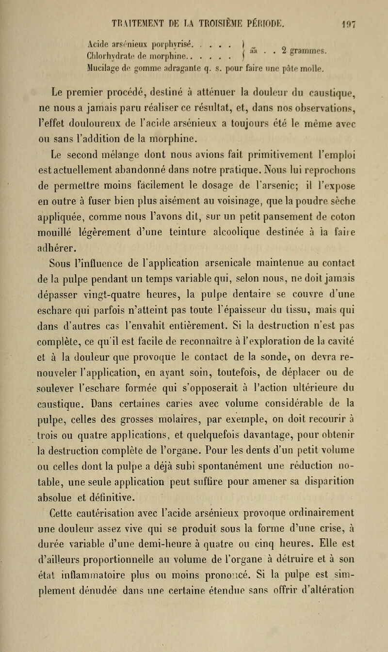 Acide arsénieux porphyrisé I - Chlorhydrate de morphine f Mucilage de gomme adraganle q. s. pour faire une pâte molle. Le premier procédé, destiné à atténuer la douleur du caustique, ne nous a jamais paru réaliser ce résultat, et, dans nos observation-, l'effet douloureux de l'acide arsénieux a toujours été le même avec ou sans l'addition de la morphine. Le second mélange dont nous avions fait primitivement l'emploi est actuellement abandonné dans notre pratique. Nous lui reprochons de permettre moins facilement le dosage de l'arsenic; il l'expose en outre à fuser bien plus aisément au voisinage, que la poudre sèche appliquée, comme nous l'avons dit, sur un petit pansement de coton mouillé légèrement d'une teinture alcoolique destinée à la faiie adhérer. Sous l'influence de l'application arsenicale maintenue au contact de la pulpe pendant un temps variable qui, selon nous, ne doit jamais dépasser vingt-quatre heures, la pulpe dentaire se couvre d'une eschare qui parfois n'atteint pas toute l'épaisseur du tissu, mais qui dans d'autres cas l'envahit entièrement. Si la destruction n'est pas complète, ce qu'il est facile de reconnaître à l'exploration de la cavité et à la douleur que provoque le contact de la sonde, on devra re- nouveler l'application, en ayant soin, toutefois, de déplacer ou de soulever l'eschare formée qui s'opposerait à l'action ultérieure du caustique. Dans certaines caries avec volume considérable de la pulpe, celles des grosses molaires, par exemple, on doit recourir à trois ou quatre applications, et quelquefois davantage, pour obtenir la destruction complète de l'organe. Pour les dents d'un petit volume ou celles dont la pulpe a déjà subi spontanément une réduction no- table, une seule application peut suffire pour amener sa disparition absolue et définitive. Cette cautérisation avec l'acide arsénieux provoque ordinairement une douleur assez vive qui se produit sous la forme d'une crise, à durée variable d'une demi-heure à quatre ou cinq heures. Elle est d'ailleurs proportionnelle au volume de l'organe à détruire et à son état inflammatoire plus ou moins prononcé. Si la pulpe est sim- plement dénudée dans une certaine étendue sans offrir d'altération