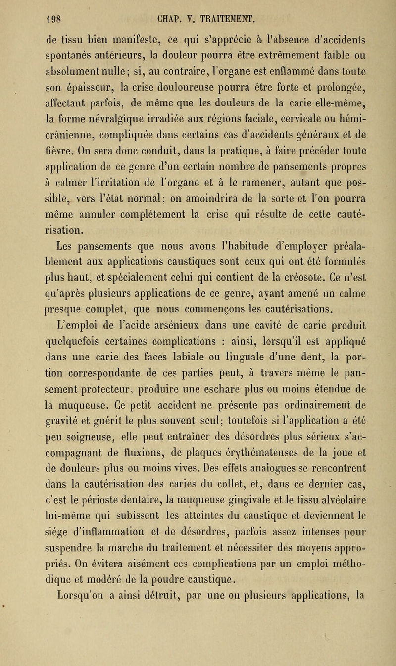de tissu bien manifeste, ce qui s'apprécie à. l'absence d'accidenls spontanés antérieurs, la douleur pourra être extrêmement faible ou absolument nulle; si, au contraire, l'organe est enflammé dans toute son épaisseur, la crise douloureuse pourra être forte et prolongée, affectant parfois, de même que les douleurs de la carie elle-même, la forme névralgique irradiée aux régions faciale, cervicale ou hémi- crânienne, compliquée dans certains cas d'accidents généraux et de fièvre. On sera donc conduit, dans la pratique, à faire précéder toute application de ce genre d'un certain nombre de pansements propres à calmer l'irritation de l'organe et à le ramener, autant que pos- sible, vers l'état normal; on amoindrira de la sorte et l'on pourra même annuler complètement la crise qui résulte de cette cauté- risation. Les pansements que nous avons l'habitude d'employer préala- blement aux applications caustiques sont ceux qui ont été formulés plus haut, et spécialement celui qui contient de la créosote. Ce n'est qu'après plusieurs applications de ce genre, ayant amené un calme presque complet, que nous commençons les cautérisations. L'emploi de l'acide arsénieux dans une cavité de carie produit quelquefois certaines complications : ainsi, lorsqu'il est appliqué dans une carie des faces labiale ou linguale d'une dent, la por- tion correspondante de ces parties peut, à travers même le pan- sement protecteur, produire une eschare plus ou moins étendue de la muqueuse. Ce petit accident ne présente pas ordinairement de gravité et guérit le plus souvent seul; toutefois si l'application a été peu soigneuse, elle peut entraîner des désordres plus sérieux s'ac- compagnant de fluxions, de plaques érythémateuses de la joue et de douleurs plus ou moins vives. Des effets analogues se rencontrent dans la cautérisation des caries du collet, et, dans ce dernier cas, c'est le périoste dentaire, la muqueuse gingivale et le tissu alvéolaire lui-même qui subissent les atteintes du caustique et deviennent le siège d'inflammation et de désordres, parfois assez intenses pour suspendre la marche du traitement et nécessiter des moyens appro- priés. On évitera aisément ces complications par un emploi métho- dique et modéré de la poudre caustique. Lorsqu'on a ainsi détruit, par une ou plusieurs applications, la