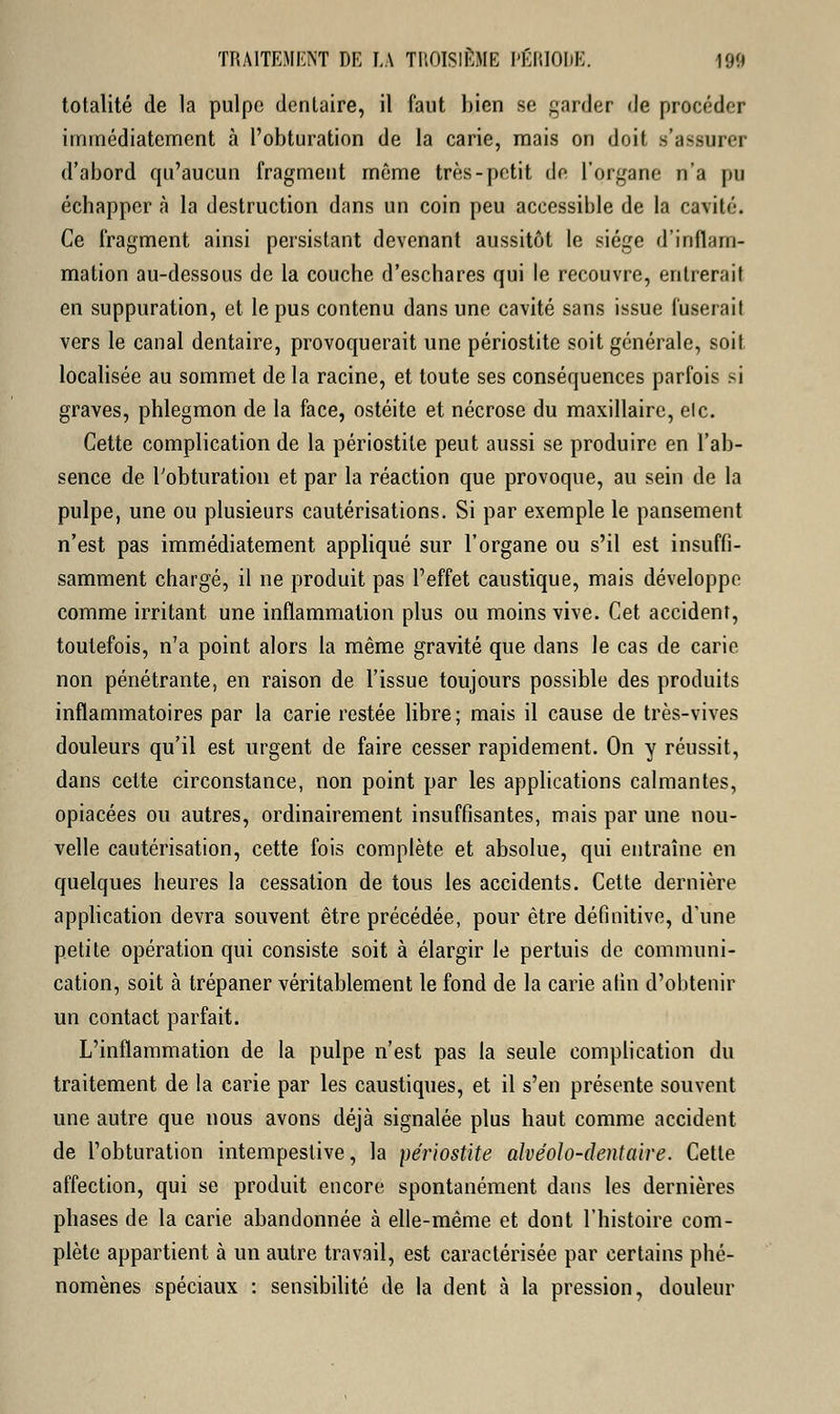 totalité de la pulpe dentaire, il faut bien se garder de procéder immédiatement à l'obturation de la carie, mais on doit s'assurer d'abord qu'aucun fragment même très-petit de l'organe n'a pu échapper à la destruction dans un coin peu accessible de la cavité. Ce fragment ainsi persistant devenant aussitôt le siège d'inflam- mation au-dessous de la couche d'eschares qui le recouvre, entrerait en suppuration, et le pus contenu dans une cavité sans issue fuserait vers le canal dentaire, provoquerait une périostite soit générale, soit localisée au sommet de la racine, et toute ses conséquences parfois si graves, phlegmon de la face, ostéite et nécrose du maxillaire, elc. Cette complication de la périostite peut aussi se produire en l'ab- sence de l'obturation et par la réaction que provoque, au sein de la pulpe, une ou plusieurs cautérisations. Si par exemple le pansement n'est pas immédiatement appliqué sur l'organe ou s'il est insuffi- samment chargé, il ne produit pas l'effet caustique, mais développe comme irritant une inflammation plus ou moins vive. Cet accident, toutefois, n'a point alors la même gravité que dans le cas de carie non pénétrante, en raison de l'issue toujours possible des produits inflammatoires par la carie restée libre; mais il cause de très-vives douleurs qu'il est urgent de faire cesser rapidement. On y réussit, dans cette circonstance, non point par les applications calmantes, opiacées ou autres, ordinairement insuffisantes, mais par une nou- velle cautérisation, cette fois complète et absolue, qui entraîne en quelques heures la cessation de tous les accidents. Cette dernière application devra souvent être précédée, pour être définitive, d'une petite opération qui consiste soit à élargir le pertuis de communi- cation, soit à trépaner véritablement le fond de la carie afin d'obtenir un contact parfait. L'inflammation de la pulpe n'est pas la seule complication du traitement de la carie par les caustiques, et il s'en présente souvent une autre que nous avons déjà signalée plus haut comme accident de l'obturation intempestive, la périostite alvéolo-dentaire. Cette affection, qui se produit encore spontanément dans les dernières phases de la carie abandonnée à elle-même et dont l'histoire com- plète appartient à un autre travail, est caractérisée par certains phé- nomènes spéciaux : sensibilité de la dent à la pression, douleur