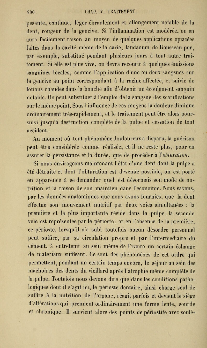 pesante, continue, léger ébranlement et allongement notable de la dent, rougeur de la gencive. Si l'inflammation est modérée, on en aura facilement, raison au moyen de quelques applications opiacées faites dans la cavité même de la carie, laudanum de Rousseau pur, par exemple, substitué pendant plusieurs jours à tout autre trai- tement. Si elle est plus vive, on devra recourir à quelques émissions sanguines locales, comme l'application d'une ou deux sangsues sur la gencive au point correspondant à la racine affectée, et suivie de lotions cbaudes dans la bouche afin d'obtenir un écoulement sanguin notable. On peut substituer à l'emploi delà sangsue des scarifications sur le même point. Sous l'influence de ces moyens la douleur diminue ordinairement très-rapidement, et le traitement peut être alors pour- suivi jusqu'à destruction complète de la pulpe et cessation de tout accident. Au moment où tout phénomène douloureux a disparu, la guérison peut être considérée comme réalisée, et il ne reste plus, pour en assurer la persistance et la durée, que de procéder à l'obturation. Si nous envisageons maintenant l'état d'une dent dont la pulpe a été détruite et dont l'obturation est devenue possible, on est porté en apparence à se demander quel est désormais son mode de nu- trition et la raison de son maintien dans l'économie. Nous savons, par les données anatomiques que nous avons fournies, que la dent effectue son mouvement nutritif par deux voies simultanées : la première et la plus importante réside dans la pulpe; la seconde voie est représentée par le périoste ; or en l'absence de la première, ce périoste, lorsqu'il n'a subi toutefois aucun désordre personnel peut suffire, par sa circulation propre et par l'intermédiaire du cément, à entretenir au sein même de l'ivoire un certain échange de matériaux suffisant. Ce sont des phénomènes de cet ordre qui permettent, pendant un certain temps encore, le séjour au sein des mâchoires des dents du vieillard après l'atrophie même complète de la pulpe. Toutefois nous devons dire que dans les conditions patho- logiques dont il s'agit ici, le périoste dentaire, ainsi chargé seul de suffire à la nutrition de l'organe, réagit parfois et devient le siège d'altérations qui prennent ordinairement une forme lente, sourde et chronique. Il survient alors des points de périostite avec soulè-