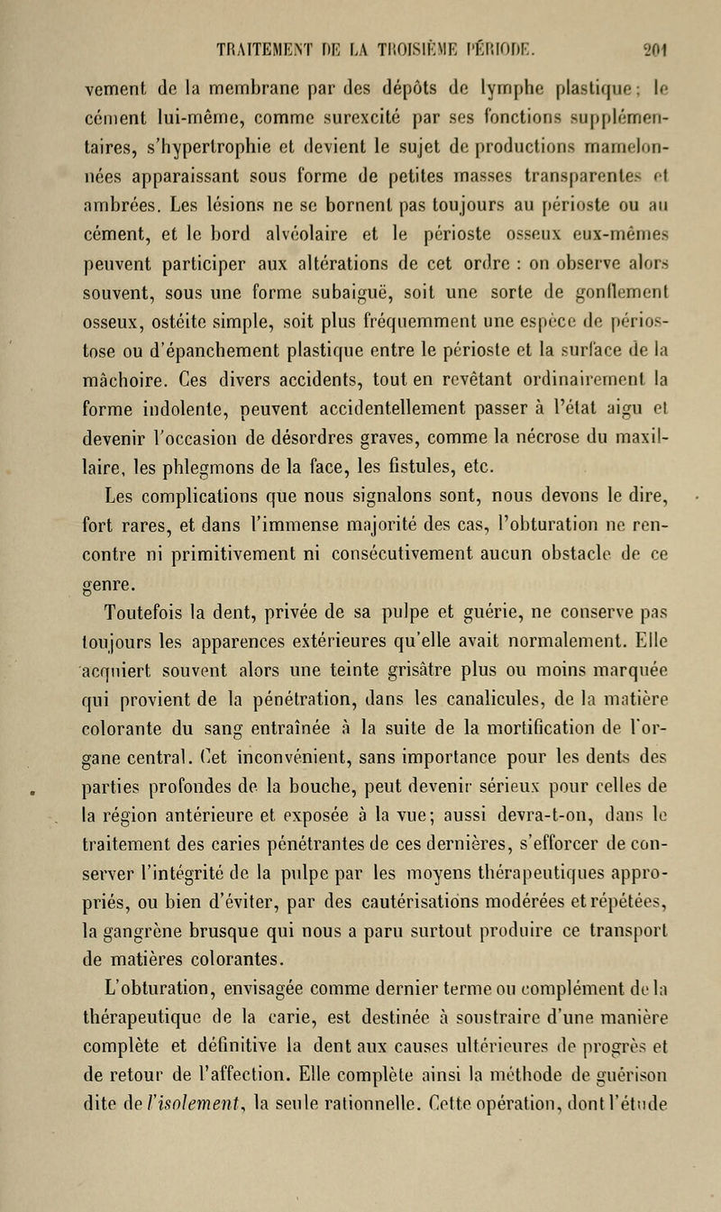 vement de la membrane par des dépôts de lymphe plastique : le cément lui-même, comme surexcité par ses fonctions supplémen- taires, s'hypertrophie et devient le sujet de production- mamelon- nées apparaissant sous forme de petites masses transparente- ei ambrées. Les lésions ne se bornent pas toujours au périoste ou au cément, et le bord alvéolaire et le périoste osseux eux-mêmes peuvent participer aux altérations de cet ordre : on observe alors souvent, sous une forme subaiguë, soit une sorte de gonflement osseux, ostéite simple, soit plus fréquemment une espèce de périos- tose ou d'épanchement plastique entre le périoste et la surface de la mâchoire. Ces divers accidents, tout en revêtant ordinairement la forme indolente, peuvent accidentellement passer à l'état aigu et devenir l'occasion de désordres graves, comme la nécrose du maxil- laire, les phlegmons de la face, les fistules, etc. Les complications que nous signalons sont, nous devons le dire, fort rares, et dans l'immense majorité des cas, l'obturation ne ren- contre ni primitivement ni consécutivement aucun obstacle de ce genre. Toutefois la dent, privée de sa pulpe et guérie, ne conserve pas toujours les apparences extérieures qu'elle avait normalement. Elle acquiert souvent alors une teinte grisâtre plus ou moins marquée qui provient de la pénétration, dans les canalicules, de la matière colorante du sang entraînée à la suite de la mortification de l'or- gane central. Cet inconvénient, sans importance pour les dents des parties profondes de la bouche, peut devenir sérieux pour celles de la région antérieure et exposée à la vue; aussi devra-t-on, dans le traitement des caries pénétrantes de ces dernières, s'efforcer de con- server l'intégrité de la pulpe par les moyens thérapeutiques appro- priés, ou bien d'éviter, par des cautérisations modérées et répétées, la gangrène brusque qui nous a paru surtout produire ce transport de matières colorantes. L'obturation, envisagée comme dernier terme ou complément de la thérapeutique de la carie, est destinée à soustraire d'une manière complète et définitive la dent aux causes ultérieures de progrès et de retour de l'affection. Elle complète ainsi la méthode de guérison dite de l'isolement, la seule rationnelle. Cette opération, dont l'étude