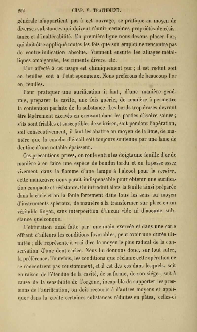 générale n'appartient pas à cet ouvrage, se pratique au moyen de diverses substances qui doivent réunir certaines propriétés de résis- tance et d'inaltérabilité. En première ligne nous devons placer l'or, qui doit être appliqué toutes les fois que son emploi ne rencontre pas de contre-indication absolue. Viennent ensuite les alliages métal- liques amalgamés, les ciments divers, etc. L'or affecté à cet usage est chimiquement pur ; il est réduit soit en feuilles soit à l'état spongieux. Nous préférons de beaucoup l'or en feuilles. Pour pratiquer une aurification il faut, d'une manière géné- rale, préparer la cavité, une fois guérie, de manière à permettre la contention parfaite de la substance. Les bords trop évasés devront être légèrement excavés en creusant dans les parties d'ivoire saines ; s'ils sont friables et susceptibles de se briser, soit pendant l'opération, soit consécutivement, il faut les abattre au moyen de la lime, de ma- nière que la couche d'émail soit toujours soutenue par une lame de dentine d'une notable épaisseur. Ces précautions prises, on roule entre les doigts une feuille d'or de manière à en faire une espèce de boudin tordu et on la passe assez vivement dans la flamme d'une lampe à l'alcool pour la recuire, cette manœuvre nous paraît indispensable pour obtenir une aurifica- tion compacte et résistante. On introduit alors la feuille ainsi préparée dans la carie et on la foule fortement dans tous les sens au moyen d'instruments spéciaux, de manière à la transformer sur place en un véritable lingot, sans interposition d'aucun vide ni d'aucune sub- stance quelconque. L'obturation ainsi faite par une main exercée et dans une carie offrant d'ailleurs les conditions favorables, peut avoir une durée illi- mitée ; elle représente à vrai dire le moyen le plus radical de la con- servation d'une dent cariée. Nous lui donnons donc, sur tout autre, la préférence. Toutefois, les conditions que réclame cette opération ne se rencontrent pas constamment, et il est des cas dans lesquels, soit en raison de l'étendue de. la cavité, de sa forme, de son siège ; soit à cause de la sensibilité de l'organe, incapable de supporter les pres- sions de l'aurification, on doit recourir à d'autres moyens et appli- quer dans la cavité certaines substances réduites en pâtes, celles-ci