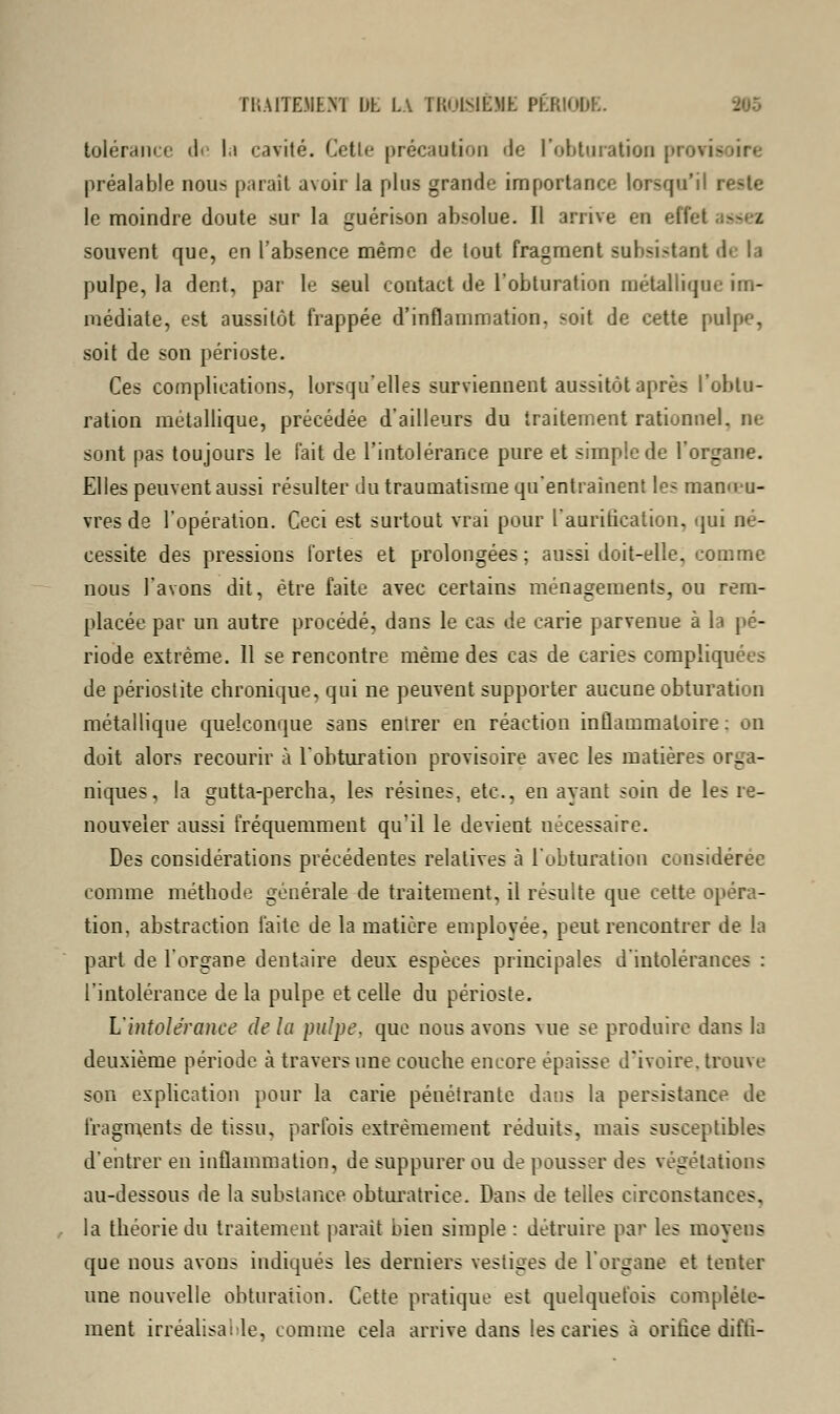 TT.A1TE.MEN1 DL LA IKuNEME PÉRIODE. tolérance de la cavité. Celle précaution de l'obturation provit préalable nous parait avoir la plus grande importance lorsqu'il reste le moindre doute sur la guérison absolue. Il arrive en effet souvent que, en l'absence même de tout fragment subsistant de la pulpe, la dent, par le seul contact de l'obturation métallique im- médiate, est aussitôt frappée d'inflammation, -oit de cette pulpe, soit de son périoste. Ces complications, lorsqu'elles surviennent aussitôt après l'obtu- ration métallique, précédée d'ailleurs du traitement rationnel, ne sont pas toujours le l'ait de l'intolérance pure et simple de l'organe. Elles peuvent aussi résulter du traumatisme qu'entraînent les manœu- vres de l'opération. Ceci est surtout vrai pour l'auritication, qui né- cessite des pressions fortes et prolongées ; aussi doit-elle, comme nous l'avons dit, être faite avec certains ménagements, ou rem- placée par un autre procédé, dans le cas de carie parvenue à la pé- riode extrême. 11 se rencontre même des cas de caries compliquées de périostite chronique, qui ne peuvent supporter aucune obturation métallique quelconque sans entrer en réaction inflammatoire: on doit alors recourir à l'obturation provisoire avec les matières orga- niques, la gutta-percha, les résines, etc., en ayant soin de les re- nouveler aussi fréquemment qu'il le devient nécessaire. Des considérations précédentes relatives à l'obturation considérée comme méthode générale de traitement, il résulte que cette opéra- tion, abstraction faite de la matière emplovée, peut rencontrer de la part de l'organe dentaire deux espèces principales d'intolérances : l'intolérance de la pulpe et celle du périoste. L'intolérance de la pulpe, que nous avons vue se produire dans la deuxième période à travers une couche encore épaisse d'ivoire, trouve son explication pour la carie pénétrante dans la persistance de fragments de tissu, parfois extrêmement réduits, mais susceptibles d'entrer en inflammation, de suppurer ou de pousser des végétations au-dessous de la substance obturatrice. Dans de telles circonstances, la théorie du traitement parait bien simple : détruire par les moyens que nous avons indiqués les derniers vestiges de l'organe et tenter une nouvelle obturation. Cette pratique est quelquefois complète- ment irréalisable, comme cela arrive dans les caries à orifice diftî-