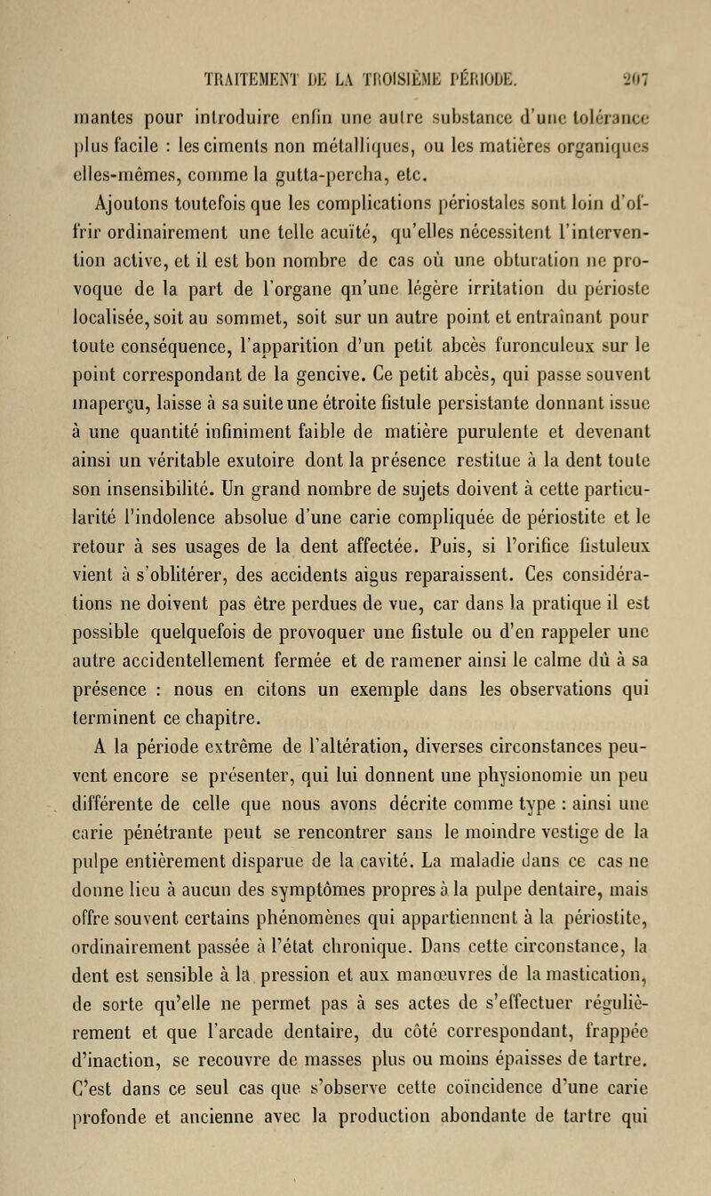 mantes pour introduire enfin une autre substance d'une tolérance plus facile : les ciments non métalliques, ou les matières organiques elles-mêmes, comme la gutta-pereha, etc. Ajoutons toutefois que les complications périostales sont loin d'of- frir ordinairement une telle acuité, qu'elles nécessitent l'interven- tion active, et il est bon nombre de cas où une obturation ne pro- voque de la part de l'organe qn'unc légère irritation du périoste localisée, soit au sommet, soit sur un autre point et entraînant pour toute conséquence, l'apparition d'un petit abcès furonculeux sur le point correspondant de la gencive. Ce petit abcès, qui passe souvent inaperçu, laisse à sa suite une étroite fistule persistante donnant issue à une quantité infiniment faible de matière purulente et devenant ainsi un véritable exutoire dont la présence restitue à la dent toute son insensibilité. Un grand nombre de sujets doivent à cette particu- larité l'indolence absolue d'une carie compliquée de périostite et le retour à ses usages de la dent affectée. Puis, si l'orifice fistuleux vient à s'oblitérer, des accidents aigus reparaissent. Ces considéra- tions ne doivent pas être perdues de vue, car dans la pratique il est possible quelquefois de provoquer une fistule ou d'en rappeler une autre accidentellement fermée et de ramener ainsi le calme dû à sa présence : nous en citons un exemple dans les observations qui terminent ce chapitre. A la période extrême de l'altération, diverses circonstances peu- vent encore se présenter, qui lui donnent une physionomie un peu différente de celle que nous avons décrite comme type : ainsi une carie pénétrante peut se rencontrer sans le moindre vestige de la pulpe entièrement disparue de la cavité. La maladie dans ce cas ne donne lieu à aucun des symptômes propres a la pulpe dentaire, mais offre souvent certains phénomènes qui appartiennent à la périostite, ordinairement passée à l'état chronique. Dans cette circonstance, la dent est sensible à la pression et aux manœuvres de la mastication, de sorte qu'elle ne permet pas à ses actes de s'effectuer réguliè- rement et que l'arcade dentaire, du côté correspondant, frappée d'inaction, se recouvre de masses plus ou moins épaisses de tartre. C'est dans ce seul cas que s'observe cette coïncidence d'une carie profonde et ancienne avec la production abondante de tartre qui