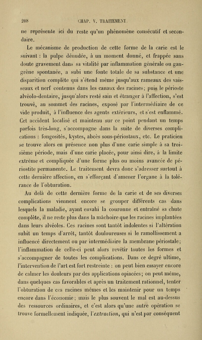ne représente ici du reste qu'un phénomène consécutif et secon- daire. Le mécanisme de production de cette forme de la carie est le suivant : la pulpe dénudée, à un moment donné, et frappée sans doute gravement dans sa vitalité par inflammation générale ou gan- grène spontanée, a subi une fonte totale de sa substance et une disparition complète qui s'étend même jusqu'aux rameaux des vais- seaux et nerf contenus dans les canaux des racines; puis le périoste alvéolo-dentaire, jusqu'alors resté sain et étranger à l'affection, s'est trouvé, au sommet des racines, exposé par l'intermédiaire de ce vide produit, à l'influence des agents extérieurs, et s'est enflammé. Cet accident localisé et maintenu sur ce point pendant un temps parfois très-long, s'accompagne dans la suite de diverses compli- cations : fongosités, kystes, abcès sous-périostaux, etc. Le praticien se trouve alors en présence non plus d'une carie simple à sa troi- sième période, mais d'une carie placée, pour ainsi dire, à la limite extrême et compliquée d'une forme plus ou moins avancée de pé- riostite permanente. Le traitement devra donc s'adresser surtout à cette dernière affection, en s'efforçant d'amener l'organe à la tolé- rance de l'obturation. Au delà de cette dernière forme de la carie et de ses diverses complications viennent encore se grouper différents cas dans lesquels la maladie, ayant envahi la couronne et entraîné sa chute complète, il ne reste plus dans la mâchoire que les racines implantées dans leurs alvéoles. Ces racines sont tantôt indolentes si l'altération subit un temps d'arrêt, tantôt douloureuses si le ramollissement a influencé directement ou par intermédiaire la membrane périostale; l'inflammation de celle-ci peut alors revêtir toutes les formes et s'accompagner de toutes les complications. Dans ce degré ultime, l'intervention de l'art est fort restreinte : on peut bien essayer encore de calmer les douleurs par des applications opiacées; on peut même, dans quelques cas favorables et après un traitement rationnel, tenter l'obturation de ces racines mêmes et les maintenir pour un temps encore dans l'économie ; mais le plus souvent le mal est au-dessus des ressources ordinaires, et c'est alors qu'une autre opération se trouve formellement indiquée, Y extraction, qui n'est par conséquent