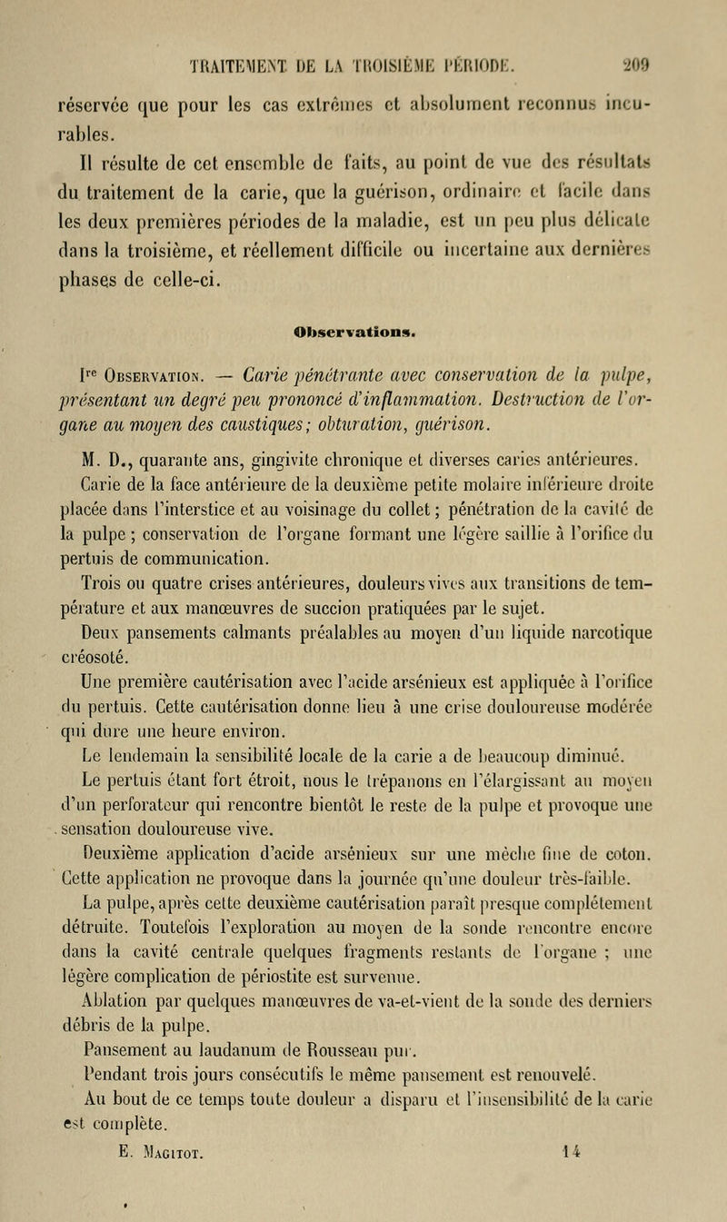 réservée que pour les cas extrêmes et absolument reconnu- incu- rables. Il résulte de cet ensemble de laits, au point de vue des résultats du traitement de la carie, que la guérison, ordinaire et facile dans les deux premières périodes de la maladie, est un peu plus délicate dans la troisième, et réellement difficile ou incertaine aux dernière- phases de celle-ci. Observations. Ire Observation. — Carie pénétrante avec conservation de la pulpe, présentant un degré peu prononcé d'inflammation. Destruction de l'or- gane au moyen des caustiques; obturation, guérison. M. D., quarante ans, gingivite chronique et diverses caries antérieures. Carie de la face antérieure de la deuxième petite molaire inférieure droite placée dans l'interstice et au voisinage du collet ; pénétration de la cavilé de la pulpe ; conservation de l'organe formant une légère saillie à l'orifice du pertuis de communication. Trois ou quatre crises antérieures, douleurs vives aux transitions de tem- pérature et aux manœuvres de succion pratiquées par le sujet. Deux pansements calmants préalables au moyen d'un liquide narcotique créosote. Une première cautérisation avec l'acide arsénieux est appliquée à l'orifice du pertuis. Cette cautérisation donne lieu à une crise douloureuse modérée qui dure une heure environ. Le lendemain la sensibilité locale de la carie a de beaucoup diminué. Le pertuis étant fort étroit, nous le trépanons en l'élargissant au moyen d'un perforateur qui rencontre bientôt le reste de la pulpe et provoque une . sensation douloureuse vive. Deuxième application d'acide arsénieux sur une mècbe fine de coton. Cette application ne provoque dans la journée qu'une douleur très-faible. La pulpe, après cette deuxième cautérisation paraît presque complètement détruite. Toutefois l'exploration au moyen de la sonde rencontre encore dans la cavité centrale quelques fragments restants de l'organe ; une légère complication de périostite est survenue. Ablation par quelques manœuvres de va-et-vient de la sonde des derniers débris de la pulpe. Pansement au laudanum de Rousseau pur. Pendant trois jours consécutifs le même pansement est renouvelé. Au bout de ce temps toute douleur a disparu et l'insensibilité de la carie est complète. E. Macitot. 1 i
