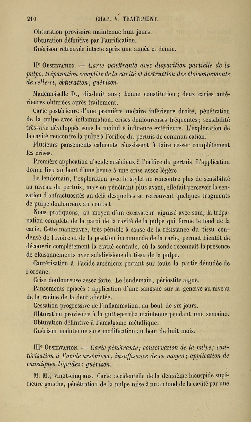 Obturation provisoire maintenue huit jours. Obturation définitive par l'aurification. Guérison retrouvée intacte après une année et demie. IIe Observation.— Carie pénétrante avec disparition partielle de la pulpe, trépanation complète de la cavité et destruction des cloisonnements de celle-ci, obturation; guérison. Mademoiselle D., dix-huit ans ; bonne constitution ; deux caries anté- rieures obturées après traitement. Carie postérieure d'une première molaire inférieure droite, pénétration de la pulpe avec inflammation, crises douloureuses fréquentes; sensibilité très-vive développée sous la moindre influence extérieure. L'exploration de la cavité rencontre la pulpe à l'orifice du pertuis de communication. Plusieurs pansements calmants réussissent à faire cesser complètement les crises. Première application d'acide arsénieux à l'orifice du pertuis. L'application donne lieu au bout d'une heure à une crise assez légère. Le lendemain, l'exploration avec le stylet ne rencontre plus de sensibilité au niveau du pertuis, mais en pénétrant plus avant, elle fait percevoir la sen- sation d'anlïactuosités au delà desquelles se retrouvent quelques fragments de pulpe douloureux au contact. Nous pratiquons, au moyen d'un excavateur aiguisé avec soin, la trépa- nation complète de la paroi de la cavité de la pulpe qui forme le fond de la carie. Cette manœuvre, très-pénible à cause de la résistance du tissu con- densé de l'ivoire et de la position incommode de la carie, permet bientôt de découvrir complètement la cavité centrale, où la sonde reconnaît la présence de cloisonnements avec subdivisions du tissu de la pulpe. Cautérisation à l'acide arsénieux portant sur toute la partie dénudée de l'organe. Crise douloureuse assez forte. Le lendemain, périostite aiguë. Pansements opiacés : application d'une sangsue sur la gencive au niveau de la racine de la dent affectée. Cessation progressive de l'inflammation, au bout de six jours. Obturation provisoire à la gutta-percha maintenue pendant une semaine. Obturation définitive à l'amalgame métallique. Guérison maintenue sans modification au bout de huit mois. IIIe Observation. — Carie pénétrante; conservation de la pulpe; cau- térisation à l'acide arsénieux, insuffisance de ce moyen; application de caustiques liquides: guérison. M. M., vingt-cinq ans. Carie accidentelle delà deuxième bicuspide supé- rieure gauche, pénétration de la pulpe mise à nu au fond de la cavité par une