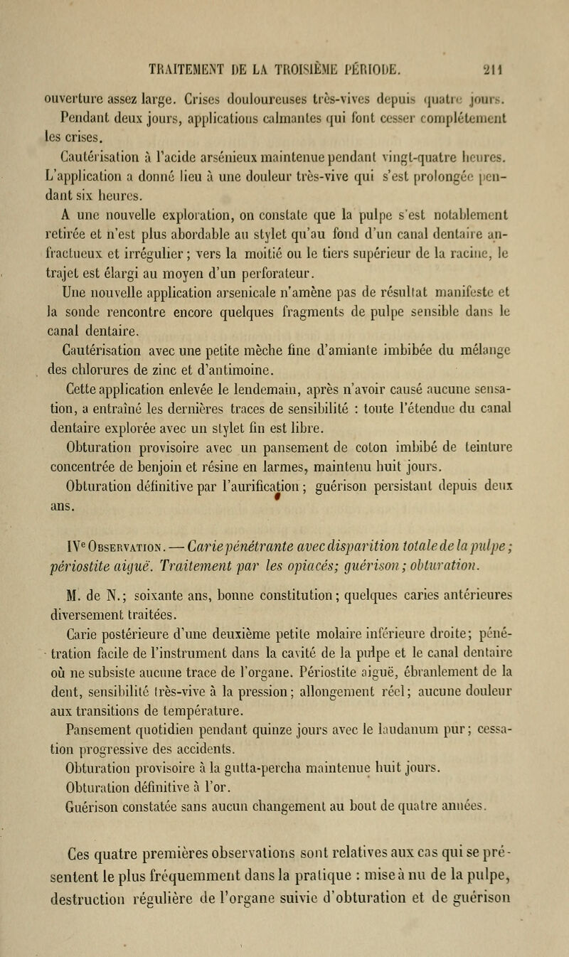 ouverture assez large. Crises douloureuses très-vives depuis quatre juin , Pendant deux jours, applications calmantes qui font cesser complètement les crises. Cautérisation à l'acide arsénicux maintenue pendant vingt-quatre heures. L'application a donné lieu à une douleur très-vive qui s'est prolongée pen- dant six heures. A une nouvelle exploration, on constate que la pulpe s'est notablement retirée et n'est plus abordable au stylet qu'au fond d'un canal dentaire an- fractueux et irrégulier ; vers la moitié ou le tiers supérieur de la racine, le trajet est élargi au moyen d'un perforateur. Une nouvelle application arsenicale n'amène pas de résultat manifeste et la sonde rencontre encore quelques fragments de pulpe sensible dans le canal dentaire. Cautérisation avec une petite mèche fine d'amiante imbibée du mélange des chlorures de zinc et d'antimoine. Cette application enlevée le lendemain, après n'avoir causé aucune sensa- tion, a entraîné les dernières traces de sensibilité : toute l'étendue du canal dentaire explorée avec un stylet fin est libre. Obturation provisoire avec un pansement de coton imbibé de teinture concentrée de benjoin et résine en larmes, maintenu huit jours. Obturation définitive par ramification ; guérison persistant depuis deux ans. IVe Observation . — Carie pénétrante avec disparition totale de la pulpe ; périostite aiguë. Traitement par les opiacés; guérison; obturation. M. de N.; soixante ans, bonne constitution; quelques caries antérieures diversement traitées. Carie postérieure d'une deuxième petite molaire inférieure droite; péné- tration facile de l'instrument dans la cavité de la pirlpe et le canal dentaire où ne subsiste aucune trace de l'organe. Périostite aiguë, ébranlement de la dent, sensibilité très-vive à la pression; allongement réel; aucune douleur aux transitions de température. Pansement quotidien pendant quinze jours avec le laudanum pur ; cessa- tion progressive des accidents. Obturation provisoire à la gutta-percha maintenue huit jours. Obturation définitive à l'or. Guérison constatée sans aucun changement au bout de quatre années. Ces quatre premières observations sont relatives aux cas qui se pré- sentent le plus fréquemment dans la pratique : mise à nu de la pulpe, destruction régulière de l'organe suivie d'obturation et de guérison