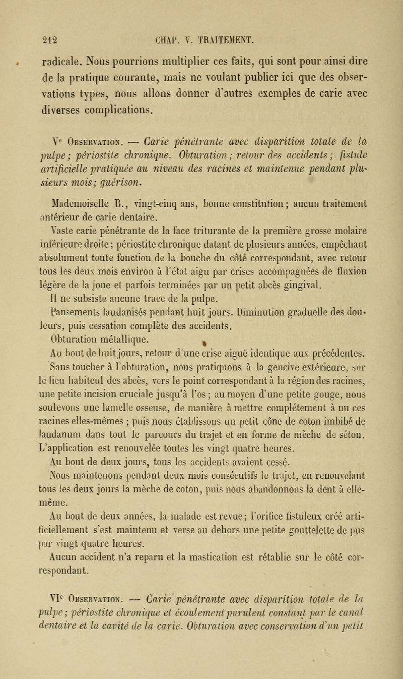 radicale. Nous pourrions multiplier ces faits, qui sont pour ainsi dire de la pratique courante, mais ne voulant publier ici que des obser- vations types, nous allons donner d'autres exemples de carie avec diverses complications. Ve Observation. — Carie pénétrante avec disparition totale de la pulpe ; périostile chronique. Obturation ; retour des accidents ; fistule artificielle pratiquée au niveau des racines et maintenue pendant plu- sieurs mois; guérison. Mademoiselle B., vingt-cinq ans, bonne constitution ; aucun traitement antérieur de carie dentaire. Vaste carie pénétrante de la face triturante de la première grosse molaire inférieure droite; périostite chronique datant de plusieurs années, empêchant absolument toute fonction de la bouche du côté correspondant, avec retour tous les deux mois environ à l'état aigu par crises accompagnées de fluxion légère lie la joue et parfois terminées par un petit abcès gingival. Il ne subsiste aucune trace de la pulpe. Pansements laudanisés pendant huit jours. Diminution graduelle des dou- leurs, puis cessation complète des accidents. Obturation métallique. % Au bout de huit jours, retour d'une crise aiguë identique aux précédentes. Sans touclier à l'obturation, nous pratiquons à la gencive extérieure, sur le lieu habiteul des abcès, vers le point correspondant à la région des racines, une petite incision cruciale jusqu'à l'os ; au moyen d'une petite gouge, nous soulevons une lamelle osseuse, de manière à mettre complètement à nu ces racines elles-mêmes ; puis nous établissons uu petit cône de coton imbibé de laudanum dans tout le parcours du trajet et en forme de mèche de sétou. L'application est renouvelée toutes les vingt quatre heures. Au bout de deux jours, tous les accidents avaient cessé. >Tous maintenons pendant deux mois consécutifs le trajet, en renouvelant tous les deux jours la mèche de coton, puis nous abandonnons la dent à elle- même. Au bout de deux années, la malade est revue; l'orifice fistuleux créé arti- ficiellement s'est maintenu et verse au dehors une petite gouttelette de pus par vingt quatre heures. Aucun accident n'a reparu et la mastication est rétablie sur le côté cor- respondant. VIe Observation. — Carie pénétrante avec disparition totale de la pulpe; périostite chronique et écoulement purulent constant par le canal dentaire et la cavité de la carie. Obturation avec conservation d'un petit