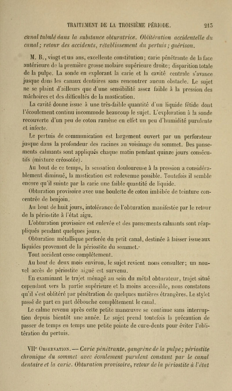canal tubulédans la substance obturatrice. Oblitération accidentelle du canal ; retour des accidents, rétablissement du pertuis ; guérison. M. B., vingt et un ans, excellente constitution; carie pénétrante de la face antérieure de la première grosse molaire supérieure droite; disparition totale de la pulpe. La sonde en explorant la carie et la cavité centrale s'avance jusque dans les canaux dentaires sans rencontrer aucun obstacle. Le sujet ne se plaint d'ailleurs que d'une sensibilité assez faible à la pression des mâchoires et des dilficultés de la mastication. La cavité donne issue à une très-faible quantité d'un liquide fétide dont l'écoulement continu incommode beaucoup le sujet. L'exploration à !a sonde recouverte d'un peu de coton ramène en effet un peu d'humidité purulente et infecte. Le pertuis de communication est largement ouvert par un perforateur jusque dans la profondeur des racines au voisinage du sommet. Des panse- ments calmants sont appliqués chaque matin pendant quinze jours consécu- tifs (mixture créosotée). Au bout de ce temps, la sensation douloureuse à la pression a considéra- blement diminué, la mastication est redevenue possible. Toutefois il semble encore qu'il suinte par la carie une faible quantité de liquide. Obturation provisoire avec une boulette de coton imbibée de teinture con- centrée de benjoin. Au bout de huit jours, intolérance de l'obturation manifestée par le retour de la périostite à l'état aigu. L'obturation provisoire est enlevée et des pansements calmants sont réap- pliqués pendant quelques jours. Obturation métallique perforée du petit canal, destinée à laisser issue aux liquides provenant de la périoslite du sommet.- Tout accident cesse complètement. Au bout de deux mois environ, le sujet revient nous consulter; un nou- vel accès de périostite aiguë est survenu. En examinant le trajet ménagé au sein du métal obturateur, trajet situé cependant vers la partie supérieure et la moins accessible, nous constatons qu'il s'est oblitéré par pénétration de quelques matières étrangères. Le stylet passé de part en part débouche complètement le canal. Le calme revenu après cette petite manœuvre se continue sans interrup- tion depuis bientôt une année. Le sujet prend toutefois la précaution de passer de temps en temps une petite pointe de cure-dents pour éviter l'obli- tération du pertuis. VIIe Observation. — Carie pénétrante, gangrène de la pulpe; périostite chronique du sommet avec écoulement purulent constant par le canal dentaire et la carie. Obturation provisoire, retour delà périostite à l'état