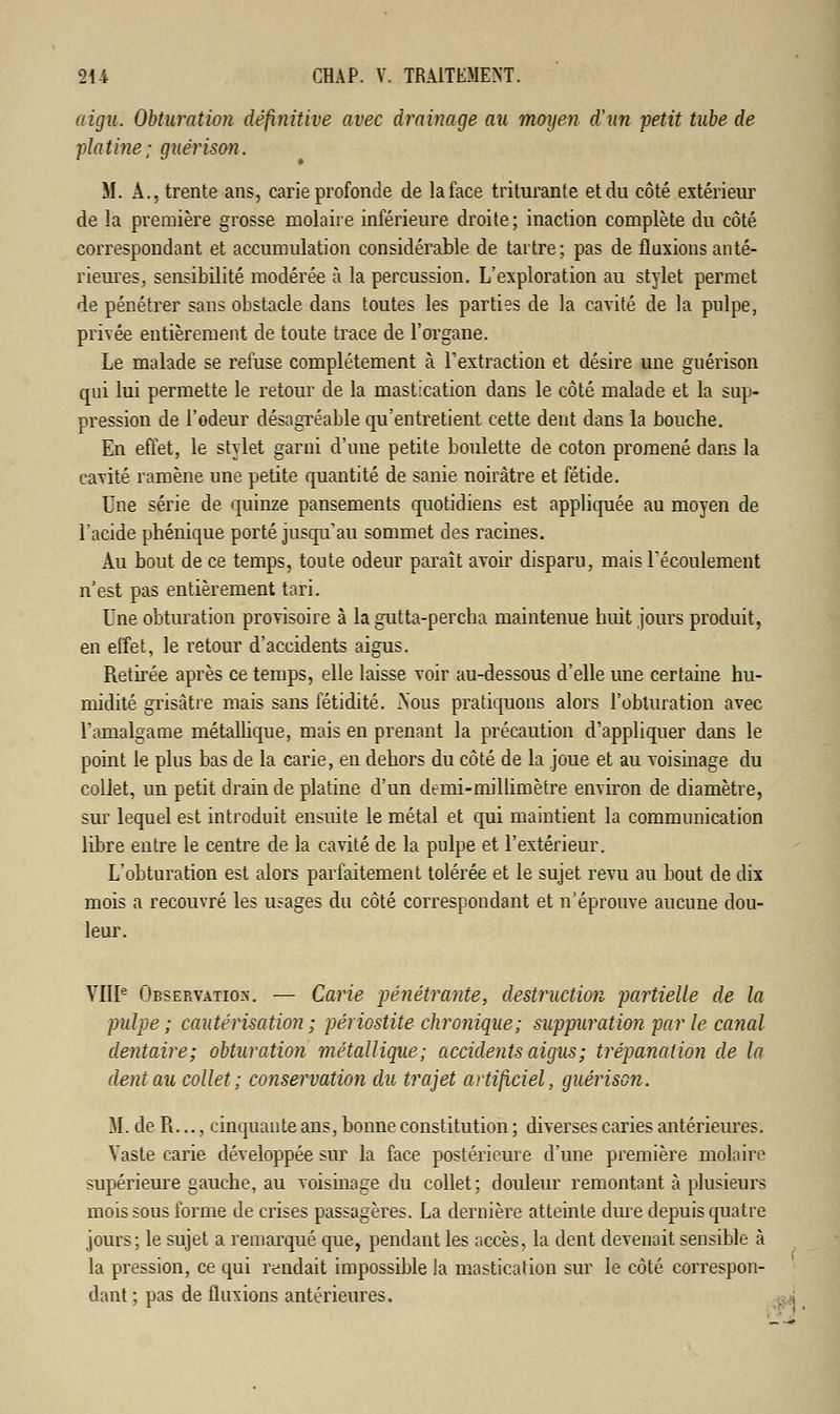 aigu. Obturation définitive avec drainage au moyen d'un petit tube de -platine: guérison. M. A., trente ans, carie profonde de laface triturante et du côté extérieur de la première grosse molaire inférieure droite; inaction complète du côté correspondant et accumulation considérable de tartre; pas de fluxions anté- rieures, sensibilité modérée à la percussion. L'exploration au stylet permet de pénétrer sans obstacle dans toutes les parties de la cavité de la pulpe, privée entièrement de toute trace de l'organe. Le malade se refuse complètement à l'extraction et désire une guérison qui lui permette le retour de la mastication dans le côté malade et la sup- pression de l'odeur désagréable qu'entretient cette dent dans la bouche. En effet, le stylet garni d'une petite boulette de coton promené dans la cavité ramène une petite quantité de sanie noirâtre et fétide. Une série de quinze pansements quotidiens est appliquée au moyen de l'acide phénique porté jusqu'au sommet des racines. Au bout de ce temps, toute odeur paraît avoir disparu, mais l'écoulement n'est pas entièrement tari. Une obturation provisoire à la gutta-percha maintenue huit jours produit, en effet, le retour d'accidents aigus. Retirée après ce temps, elle laisse voir au-dessous d'elle une certaine hu- midité grisâtre mais sans fétidité. Nous pratiquons alors l'obturation avec l'amalgame métallique, mais en prenant la précaution d'appliquer dans le point le plus bas de la carie, en dehors du côté de la joue et au voisinage du collet, un petit drain de platine d'un demi-millimètre environ de diamètre, sur lequel est introduit ensuite le métal et qui maintient la communication libre entre le centre de la cavité de la pulpe et l'extérieur. L'obturation est alors parfaitement tolérée et le sujet revu au bout de dix mois a recouvré les usages du côté correspondant et n'éprouve aucune dou- leur. VIIIe Observation. — Carie pénétrante, destruction partielle de la pulpe; cautérisation ; périostite chronique; suppuration par le canal dentaire; obturation métallique; accidents aigus ; trépanation de la dent au collet; conservation du trajet artificiel, guérison. M. de R..., cinquante ans, bonne constitution ; diverses caries antérieures. Vaste carie développée sur la face postérieure d'une première molaire supérieure gauche, au voisinage du collet; douleur remontant à plusieurs mois sous forme de crises passagères. La dernière atteinte dure depuis quatre jours; le sujet a remarqué que, pendant les accès, la dent devenait sensible à la pression, ce qui rendait impossible la mastication sur le côté correspon- dant ; pas de fluxions antérieures.