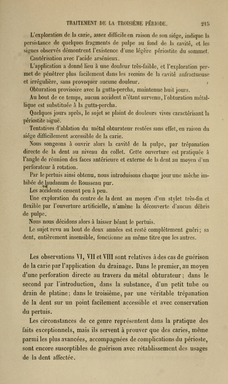 L'exploration de la carie, assez difficile en raison de son siège, indique b persistance de quelques fragments de pulpe au fond de la cavité, et les signes observés démontrent l'existence d'une légère périostite du sommet. Cautérisation avec l'acide arsénieux. L'application a donné lieu à une douleur très-faible, et l'exploration per- met de pénétrer plus facilement dans les lecoins de la cavité anfraclueuso et irrégulière, sans provoquer aucune douleur. , Obturation provisoire avec la gutta-percha, maintenue huit jours. Au bout de ce temps, aucun accident n'étant survenu, l'obturation métal- lique est substituée à la gutta-pereba. Quelques jours après, le sujet se plaint de douleurs vives caractérisant la périostite aiguë. Tentatives d'ablation du métal obturateur restées sans effet, en raison du siège difficilement accessible de la carie. Nous songeons à ouvrir alors la cavité de la pulpe, par trépanation directe de la dent au niveau du collet. Cette ouverture est pratiquée à l'angle de réunion des faces antérieure et externe de la dent au moyen d'un perforateur à rotation. Par lepertuis ainsi obtenu, nous introduisons ebaque jour une mèche im- bibée de laudanum de Rousseau pur. Les accidents cessent peu à peu. Une exploration du centre de la dent au moyen d'un stylet très-fin et flexible par l'ouverture artificielle, n'amène la découverte d'aucun débris de pulpe. Nous nous décidons alors à laisser béant le pertuis. Le sujet revu au bout de deux années est resté complètement guéri ; sa dent, entièrement insensible, fonctionne au même titre que les autres. Les observations VI, VII et VIII sont relatives à des cas de çuérison de la carie par l'application du drainage. Dans le premier, au moyen d'une perforation directe au travers du métal obturateur ; dans le second par l'introduction, dans la substance, d'un petit tube ou drain de platine; dans le troisième, par une véritable trépanation de la dent sur un point facilement accessible et avec conservation du pertuis. Les circonstances de ce genre représentent dans la pratique des faits exceptionnels, mais ils servent à prouver que des caries, même parmi les plus avancées, accompagnées de complications du périoste, sont encore susceptibles de guérison avec rétablissement des usages de la dent affectée.