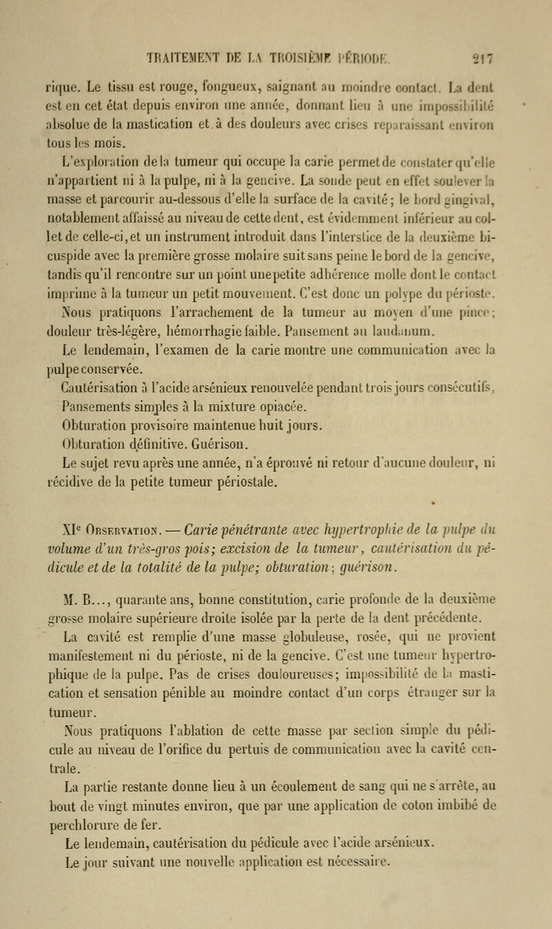 rique. Le tissu est rouge, fongueux, saignant au moindre oontact. La dent est en cet état depuis environ une année, donnant lieu 3 une impossibilité absolue de la mastication et. à des douleurs avec crises reparaissant environ tous les mois. L'exploration delà tumeur qui occupe la carie permetde constater qu'elle n'appartient ni à la pulpe, ni à la gencive. La sonde peut en effet >ou e masse et parcourir au-dessous d'elle la surface de la cavité; le Lord gingival, notablement affaissé au niveau de cette dent, est évidemment inférieur au col- let de celle-ci,et un instrument introduit dans l'interstice de la deuxième Li- cuspide avec la première grosse molaire suit sans peine le bord de la gencive, tandis qu'il rencontre sur un point unepetite adhérence molle dont le contact imprime à la tumeur un petit mouvement. C'est donc un polype du périoste. Nous pratiquons l'arrachement de la tumeur au moyen d'une pince; douleur très-légère, hémorrhagiefaible. Pansement an laudanum. Le lendemain, l'examen de la carie montre une communication avec la pulpe conservée. Cautérisation à l'acide arsénieux renouvelée pendant trois jours consécutifs, Pansements simples à la mixture opiacée. Obturation provisoire maintenue huit jours. Obturation définitive. Guérison. Le sujet revu après une année, n'a éprouvé ni retour d'aucune douleur, ni récidive de la petite tumeur périostale. XIe Observation. — Carie pénétrante avec hypertrophie de la pulpe du volume d'un très-gros pois; excision de la tumeur, cautérisation du pé- dicule et de la totalité de la pulpe; obturation-, guérison. M. B..., quarante ans, bonne constitution, carie profonde de la deuxième grosse molaire supérieure droite isolée par la perte de la dent précédente. La cavité est remplie d'une masse globuleuse, rosée, qui ne provient manifestement ni du périoste, ni de la gencive. C'est une tumeur hypertro- phique de la pulpe. Pas de crises douloureuses; impossibilité de la masti- cation et sensation pénible au moindre contact d'un corps étranger sur la tumeur. Nous pratiquons l'ablation de cette masse par section simple du pédi- cule au niveau de l'orifice du pertuis de communication avec la cavité cen- trale. La partie restante donne lieu à un écoulement de sang qui ne s'arrête, au bout de vingt minutes environ, que par une application de coton imbibé de perchlorure de fer. Le lendemain, cautérisation du pédicule avec l'acide arsénieux. Le jour suivant une nouvelle application est nécessaire.