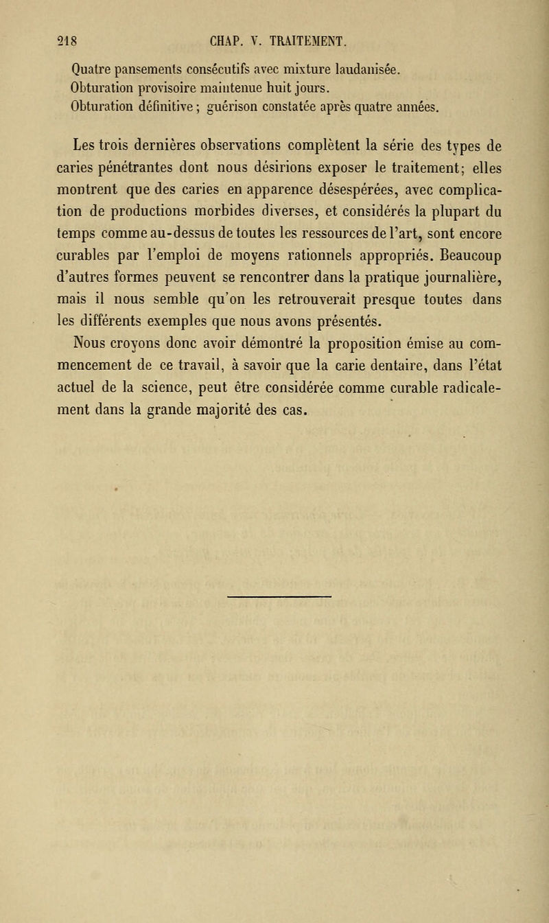 Quatre pansements consécutifs avec mixture laudanisée. Obturation provisoire maintenue huit jours. Obturation définitive ; guérison constatée après quatre années. Les trois dernières observations complètent la série des types de caries pénétrantes dont nous désirions exposer le traitement; elles montrent que des caries en apparence désespérées, avec complica- tion de productions morbides diverses, et considérés la plupart du temps comme au-dessus de toutes les ressources de l'art, sont encore curables par l'emploi de moyens rationnels appropriés. Beaucoup d'autres formes peuvent se rencontrer dans la pratique journalière, mais il nous semble qu'on les retrouverait presque toutes dans les différents exemples que nous avons présentés. Nous croyons donc avoir démontré la proposition émise au com- mencement de ce travail, à savoir que la carie dentaire, dans l'état actuel de la science, peut être considérée comme curable radicale- ment dans la grande majorité des cas.