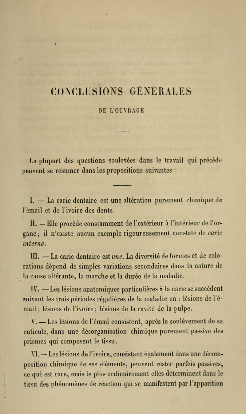CONCLUSIONS GENERALES DE L'OUVRAGE La plupart des questions soulevées dans le travail qui précède peuvent se résumer dans les propositions suivantes : I. — La carie dentaire est une altération purement chimique de l'émail et de l'ivoire des dents. II. — Elle procède constamment de l'extérieur à l'intérieur de l'or- gane ; il n'existe aucun exemple rigoureusement constaté de carie interne. III. — La carie dentaire est une. La diversité de formes et de colo- rations dépend de simples variations secondaires dans la nature de la cause altérante, la marche et la durée de la maladie. IV. —Les lésions anatomiques particulières à la carie se succèdent suivant les trois périodes régulières de la maladie en : lésions de l'é- mail ; lésions de l'ivoire ; lésions de la cavité de la pulpe. V. — Les lésions de l'émail consistent, après le soulèvement de sa cuticule, dans une désorganisation chimique purement passive des prismes qui composent le tissu. VI.— Les lésions de l'ivoire, consistant également dans une décom- position chimique de ses éléments, peuvent rester parfois passives, ce qui est rare, mais le plus ordinairement elles déterminent dans le tissu des phénomènes de réaction qui se manifestent par l'apparition
