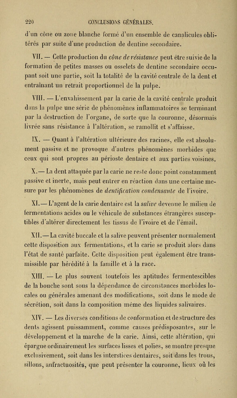 d'un cône ou zone blanche formé d'un ensemble de canalicules obli- térés par suite d'une production de dentine secondaire. VII. — Cette production du cône de résistance peut être suivie de la formation de petites masses ou osselets de dentine secondaire occu- pant soit une parlie, soit la totalité de la cavité centrale de la dent et entraînant un retrait proportionnel de la pulpe. VIII. —L'envahissement par la carie de la cavité centrale produit dans la pulpe une série de phénomènes inflammatoires se terminant par la destruction de l'organe, de sorte que la couronne, désormais livrée sans résistance à l'altération, se ramollit et s'affaisse. IX. — Quant à l'altération ultérieure des racines, elle est absolu- ment passive et ne provoque d'autres phénomènes morbides que ceux qui sont propres au périoste dentaire et aux parties voisines. X.— La dent attaquée par la carie ne resf e donc point constamment passive et inerte, mais peut entrer en réaction dans une certaine me- sure par les phénomènes de dentification condensante de l'ivoire. XI.— L'agent de la carie dentaire est la salive devenue le milieu de fermentations acides ou le véhicule de substances étrangères suscep- tibles d'altérer directement les tissus de l'ivoire et de l'émail. XIÏ.—La cavité buccale et la salive peuvent présenter normalement cette disposition aux fermentations, et la carie se produit alors dans l'état de santé parfaite. Celte disposition peut également être trans- missible par hérédité à la famille et à la race. XIII. — Le plus souvent toutefois les aptitudes fermentescibles de la bouche sont sous la dépendance de circonstances morbides lo- cales ou générales amenant des modifications, soit dans le mode de sécrétion, soit dans la composition même des liquides salivaires. XIV. — Les diverses conditions de conformation et de structure des dents agissent puissamment, comme causes prédisposantes, sur le développement et la marche de la carie. Ainsi, cette altération, qui épargne ordinairement les surfaces lisses et polies, se montre presque exclusivement, soit dans les interstices dentaires, soit dans les trous, sillons, anfractuosités, que peut présenter la couronne, lieux où les