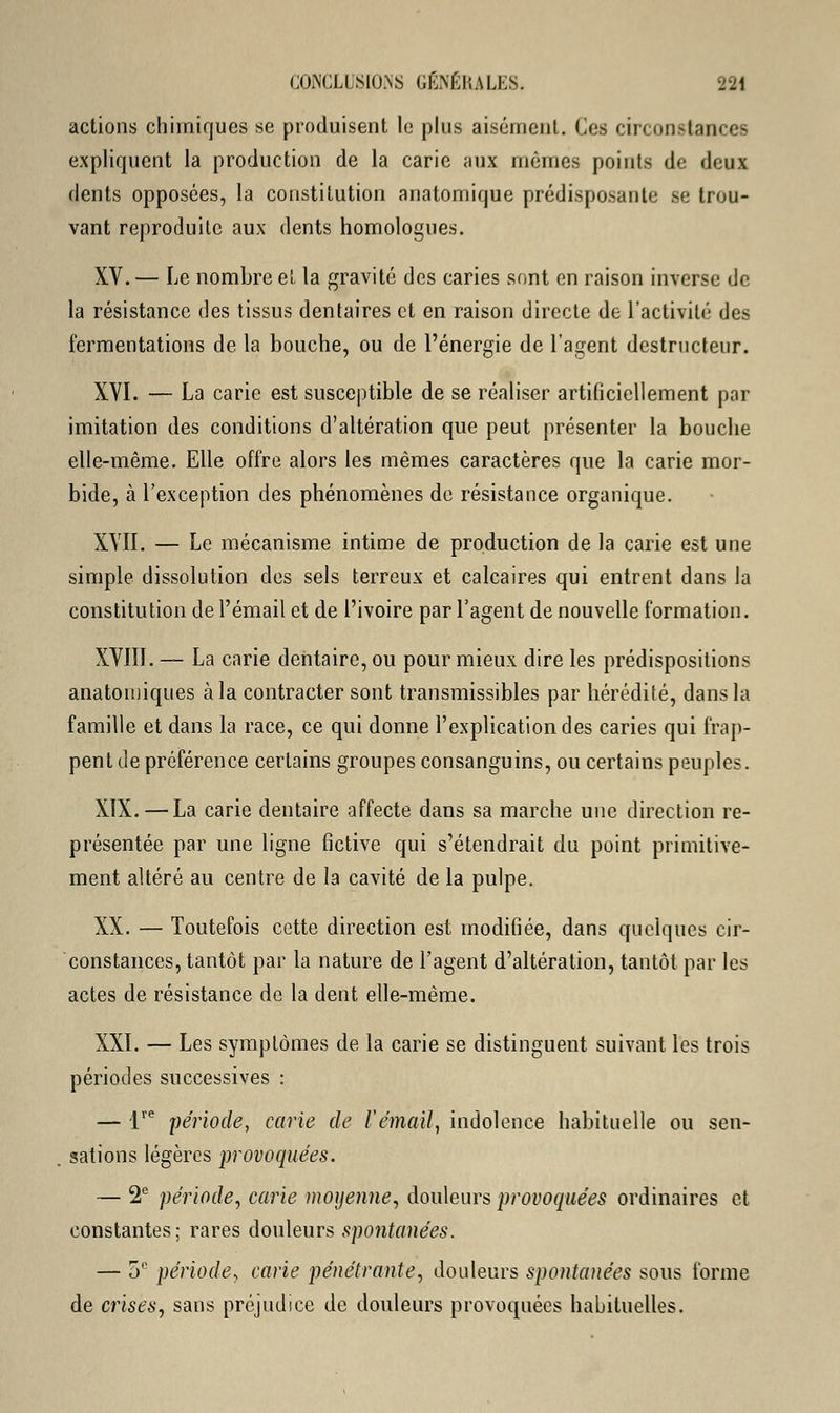 actions chimiques se produisent le plus aisément. Ces circonstances expliquent la production de la carie aux mêmes points de deux dents opposées, la constitution anatomique prédisposante se trou- vant reproduite aux dents homologues. XV. — Le nombre et la gravité des caries sont en raison inverse de la résistance des tissus dentaires et en raison directe de l'activité des fermentations de la bouche, ou de l'énergie de l'agent destructeur. XVI. — La carie est susceptible de se réaliser artificiellement par imitation des conditions d'altération que peut présenter la bouche elle-même. Elle offre alors les mêmes caractères que la carie mor- bide, à l'exception des phénomènes de résistance organique. XVII. — Le mécanisme intime de production de la carie est une simple dissolution des sels terreux et calcaires qui entrent dans la constitution de l'émail et de l'ivoire par l'agent de nouvelle formation. XVIII. — La carie dentaire, ou pour mieux dire les prédispositions anatomiques à la contracter sont transmissibles par hérédité, dans la famille et dans la race, ce qui donne l'explication des caries qui frap- pent de préférence certains groupes consanguins, ou certains peuples. XIX. — La carie dentaire affecte dans sa marche une direction re- présentée par une ligne fictive qui s'étendrait du point primitive- ment altéré au centre de la cavité de la pulpe. XX. — Toutefois cette direction est modifiée, dans quelques cir- constances, tantôt par la nature de l'agent d'altération, tantôt par les actes de résistance de la dent elle-même. XXI. — Les symptômes de la carie se distinguent suivant les trois périodes successives : — Ve période, carie de l'émail, indolence habituelle ou sen- sations légères provoquées. — 2e période, carie moyenne, douleurs provoquées ordinaires et constantes; rares douleurs spontanées. — 5e période, carie pénétrante, douleurs spontanées sous forme de crises, sans préjudice de douleurs provoquées habituelles.