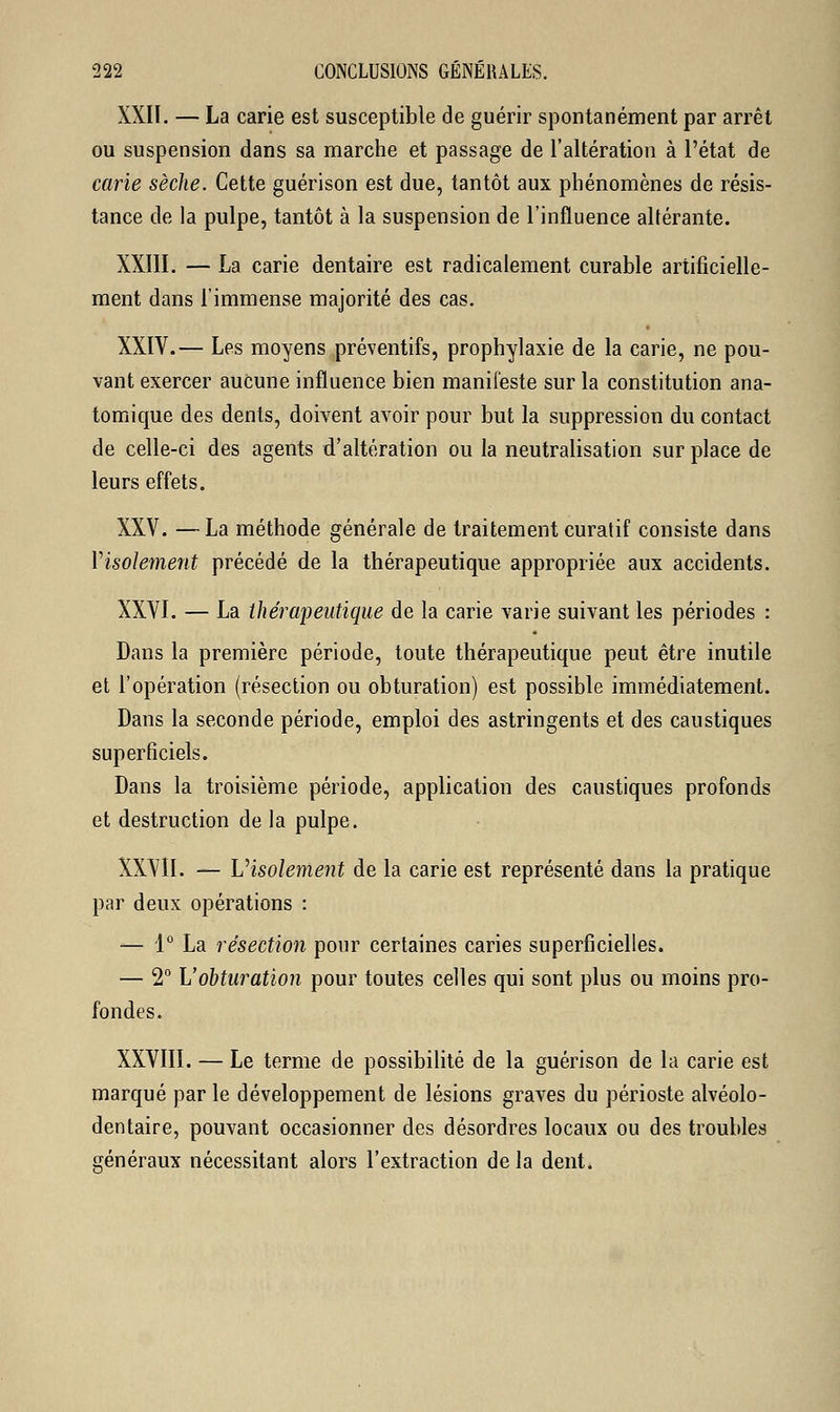 XXIÏ. — La carie est susceptible de guérir spontanément par arrêt ou suspension dans sa marche et passage de l'altération à l'état de carie sèche. Cette guérison est due, tantôt aux phénomènes de résis- tance de la pulpe, tantôt à la suspension de l'influence altérante. XXIII. — La carie dentaire est radicalement curable artificielle- ment dans l'immense majorité des cas. XXIV.— Les moyens préventifs, prophylaxie de la carie, ne pou- vant exercer aucune influence bien manifeste sur la constitution ana- tomique des dents, doivent avoir pour but la suppression du contact de celle-ci des agents d'altération ou la neutralisation sur place de leurs effets. XXV. —La méthode générale de traitement curatif consiste dans Visolement précédé de la thérapeutique appropriée aux accidents. XXVI. — La thérapeutique de la carie varie suivant les périodes : Dans la première période, toute thérapeutique peut être inutile et l'opération (résection ou obturation) est possible immédiatement. Dans la seconde période, emploi des astringents et des caustiques superficiels. Dans la troisième période, application des caustiques profonds et destruction de la pulpe. XXVII. — Uisolement de la carie est représenté dans la pratique par deux opérations : — 1° La résection pour certaines caries superficielles. — 2° L'obturation pour toutes celles qui sont plus ou moins pro- fondes. XXVIII. — Le terme de possibilité de la guérison de la carie est marqué par le développement de lésions graves du périoste alvéolo- dentaire, pouvant occasionner des désordres locaux ou des troubles généraux nécessitant alors l'extraction delà dent.