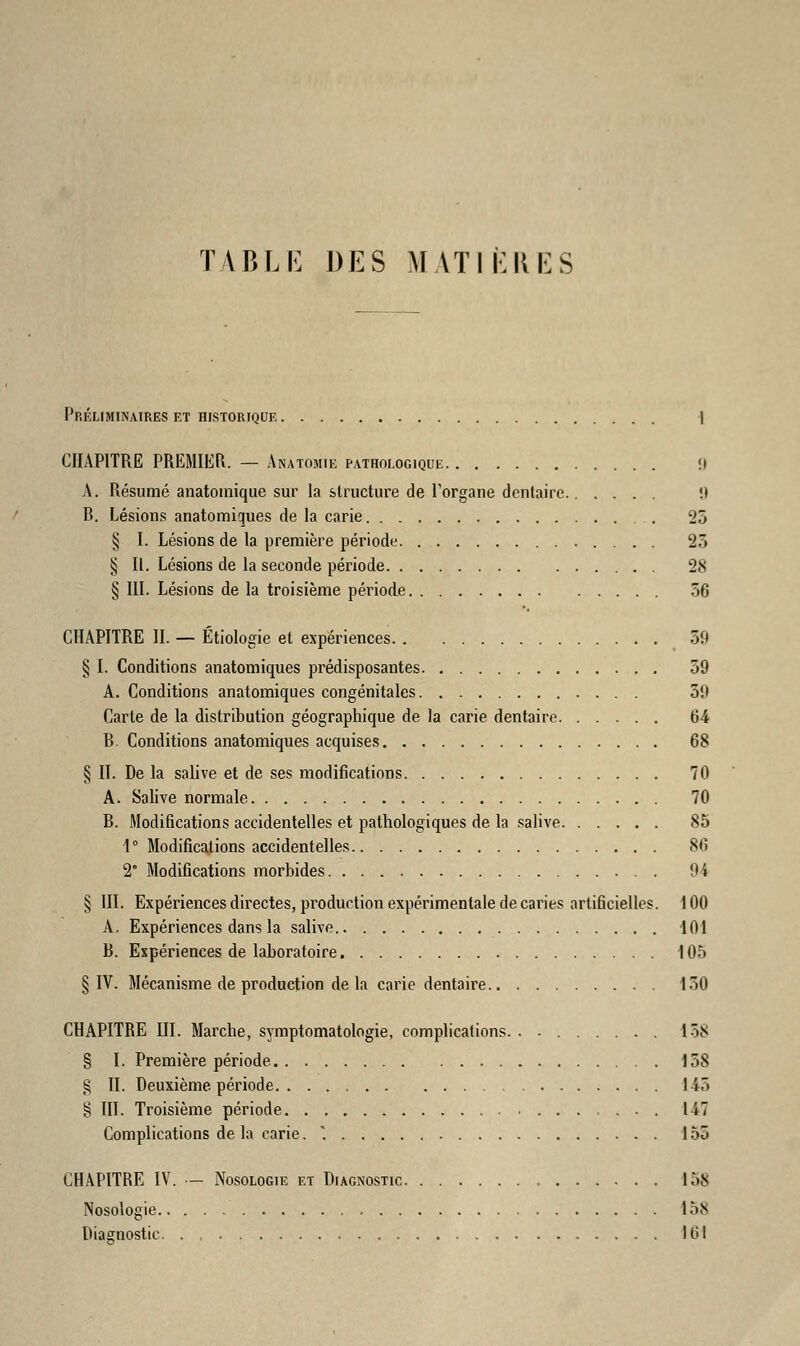 TABLE DES MATIÈRES Préliminaires et historique I CHAPITRE PREMIER. — Anatomie pathologique !» A. Résumé anatomique sur la structure de l'organe dentaire. !i B. Lésions anatomiques de la carie 25 § I. Lésions de la première période 25 § II. Lésions de la seconde période 28 § III. Lésions de la troisième période 56 CHAPITRE IL — Etiologie et expériences 39 § I. Conditions anatomiques prédisposantes 59 A. Conditions anatomiques congénitales 51» Carte de la distribution géographique de la carie dentaire 64 B. Conditions anatomiques acquises 68 § IL De la salive et de ses modifications 70 A. Salive normale 70 B. Modifications accidentelles et pathologiques de la salive 85 1° Modifications accidentelles 86 2° Modifications morbides Oi § III. Expériences directes, production expérimentale de caries artificielles. 100 A. Expériences dans la salive 101 B. Expériences de laboratoire 105 § IV. Mécanisme de production delà carie dentaire 150 CHAPITRE III. Marche, symptomatologie, complications. . ■ 158 § I. Première période 158 g IL Deuxième période 145 § III. Troisième période 147 Complications de la carie. . 155 CHAPITRE IV. — Nosologie et Diagnostic 158 Nosologie 15s Diagnostic 161