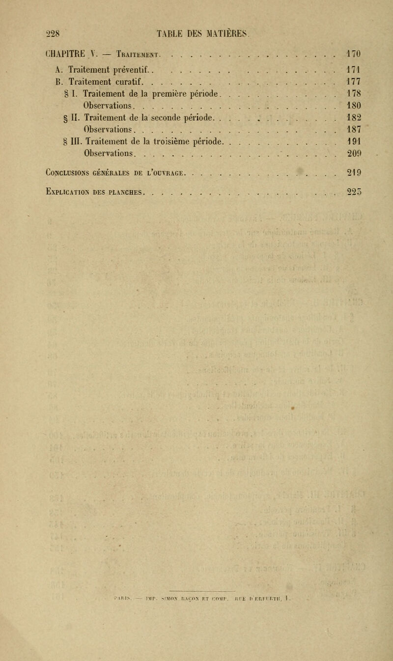 CHAPITRE Y. — Traitement 170 A. Traitement préventif 171 B. Traitement curatif 177 §1. Traitement delà première période 178 Observations 180 § II. Traitement de la seconde période 182 Observations 187 § III. Traitement de la troisième période 191 Observations 209 Conclusions générales de l'ouvrage 219 Explication des planches 225 mis — i\ir >:»m r,mon ri comp. iipe ii'erfit.tii, I.