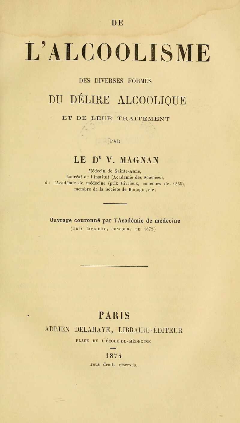 DE L'ALCOOLISME DES DIVERSES FORMES DU DÉLIRE ALCOOLIQUE ET DE LEUR TRAITEMENT LE D'' V. MAGNAN Médecin de Sainte-Anne, Lauréat de l'Institut (Académie des Sciences), de l'Académie de médecine (prix Civrieux, concoui-s de ■ 1S membre de la Société de Biologie, etc. Ouvrage couronné par l'Académie de médecine (prix CIVRIEUX, CONCOUIIS DE 1S72) PARIS ADRIEN DELAHAYE, LIBRAIRE-ÉDITEUR PLACE DE l'ÉCOLE-DE-MÉDECI\E 1874 Tous droits réservés.