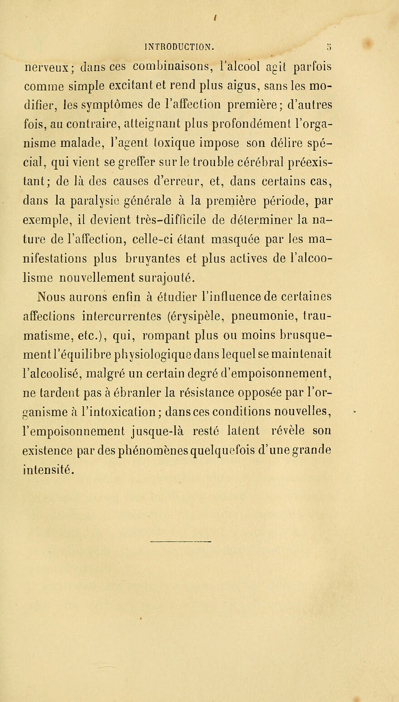 nerveux; dans ces combinaisons, i'alcool agit parfois comme simple excitant et rend plus aigus, sans les mo- difier, les symptômes de l'alfection première; d'autres fois, au contraire, atteignant plus profondément l'orga- nisme malade, l'agent toxique impose son délire spé- cial, qui vient se greffer sur le trouble cérébral préexis- tant; de là des causes d'erreur, et, dans certains cas, dans la paralysie générale à la première période, par exemple, il devient très-difficile de déterminer la na- ture de l'affection, celle-ci étant masquée par les ma- nifestations plus bruyantes et plus actives de l'alcoo- lisme nouvellement surajouté. Nous aurons enfin à étudier l'influence de certaines affections intercurrentes (érysipèle, pneumonie, trau- matisme, etc.), qui, rompant plus ou moins brusque- ment l'équilibre physiologique dans lequel se maintenait l'alcoolisé, malgré un certain degré d'empoisonnement, ne tardent pas à ébranler la résistance opposée par l'or- ganisme à l'intoxication; dans ces conditions nouvelles, l'empoisonnement jusque-là resté latent révèle son existence par des phénomènes quelquefois d'une grande intensité.