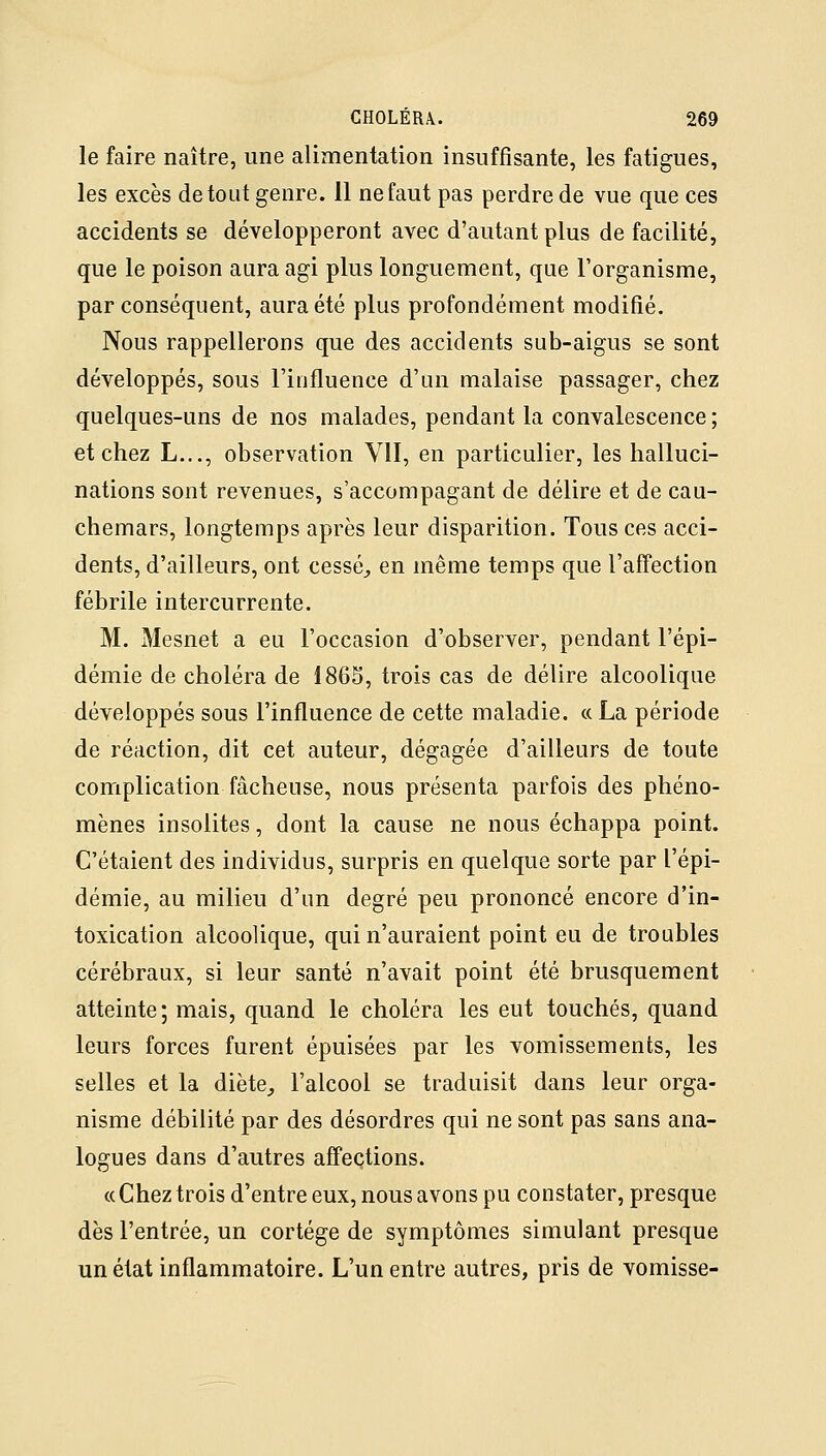 le faire naître, une alimentation insuffisante, les fatigues, les excès de tout genre. 11 ne faut pas perdre de vue que ces accidents se développeront avec d'autant plus de facilité, que le poison aura agi plus longuement, que l'organisme, par conséquent, aura été plus profondément modifié. Nous rappellerons que des accidents sub-aigus se sont développés, sous l'influence d'un malaise passager, chez quelques-uns de nos malades, pendant la convalescence ; et chez L..., observation VII, en particulier, les halluci- nations sont revenues, s'accompagant de délire et de cau- chemars, longtemps après leur disparition. Tous ces acci- dents, d'ailleurs, ont cessée en même temps que l'affection fébrile intercurrente. M. Mesnet a eu l'occasion d'observer, pendant l'épi- démie de choléra de 186S, trois cas de délire alcoolique développés sous l'influence de cette maladie. « La période de réaction, dit cet auteur, dégagée d'ailleurs de toute complication fâcheuse, nous présenta parfois des phéno- mènes insolites, dont la cause ne nous échappa point. C'étaient des individus, surpris en quelque sorte par l'épi- démie, au milieu d'un degré peu prononcé encore d'in- toxication alcoolique, qui n'auraient point eu de troubles cérébraux, si leur santé n'avait point été brusquement atteinte; mais, quand le choléra les eut touchés, quand leurs forces furent épuisées par les vomissements, les selles et la diète, l'alcool se traduisit dans leur orga- nisme débilité par des désordres qui ne sont pas sans ana- logues dans d'autres affections. « Chez trois d'entre eux, nous avons pu constater, presque dès l'entrée, un cortège de symptômes simulant presque un état inflammatoire. L'un entre autres, pris de vomisse-