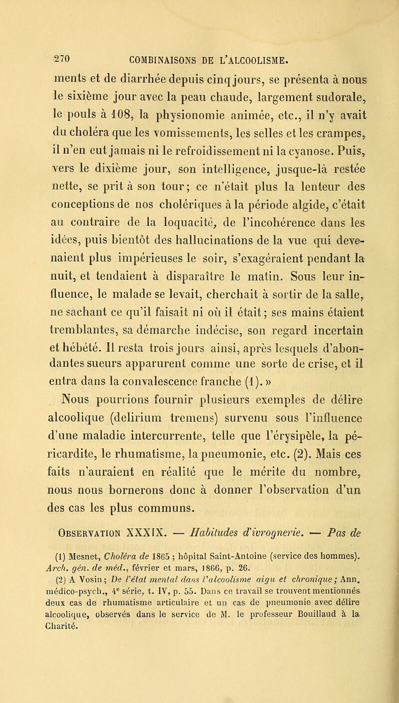 ments et de diarrhée depuis cinq jours, se présenta à nous le sixième jour avec la peau chaude, largement sudorale, le pouls à 108, la physionomie animée, etc., il n'y avait du choléra que les vomissements, les selles et les crampes, il n'en eut jamais ni le refroidissement ni la cyanose. Puis, vers le dixième jour, son intelligence, jusque-là restée nette, se prit à son tour ; ce n'était plus la lenteur des conceptions de nos cholériques à la période algide, c'était au contraire de la loquacité^, de l'incohérence dans les idées, puis bientôt des hallucinations de la vue qui deve- naient plus impérieuses le soir, s'exagéraient pendant la nuit, et tendaient à disparaître le matin. Sous leur in- fluence, le malade se levait, cherchait à sortir de la salle, ne sachant ce qu'il faisait ni où il était ; ses mains étaient tremblantes, sa démarche indécise, son regard incertain et hébété. Il resta trois jours ainsi, après lesquels d'abon- dantes sueurs apparurent comme une sorte de crise, et il entra dans la convalescence franche (1). » Nous pourrions fournir plusieurs exemples de délire alcoolique (delirium tremens) survenu sous l'influence d'une maladie intercurrente, telle que l'érysipèle, la pé- ricardite, le rhumatisme, la pneumonie, etc. (2). Mais ces faits n'auraient en réalité que le mérite du nombre, nous nous bornerons donc à donner l'observation d'un des cas les plus communs. Observation XXXIX. — Habitudes â!ivrognerie. — Pas de (1) Mesnet, Choléra de 1865 ; hôpital Saint-Antoine (service des hommes). Arch. gén. de méd,, févriei et mars, 1866, p. 26. (2) A Vosin; De Vétat mental dans l'alcoolisme aigu et chronique; Ann. médico-psych., 4'' série, t. IV, p. 55. Dans ce travail se trouvent mentionnés deux cas de rhumatisme articulaire et un cas de pneumonie avec délire alcoolique, observés dans le service de M. le professeur Bouillaud à la Charité.