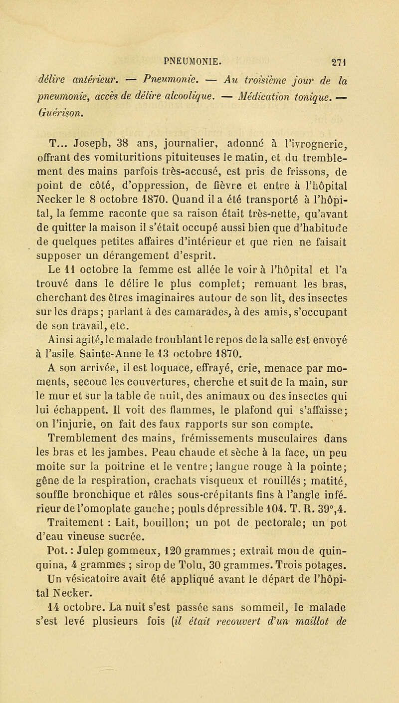 délire antérieur. — Pneumonie. — Au troisième jour de la pneumonie, accès de délitée alcoolique. — Médication tonique. — Guérison. T... Joseph, 38 ans, journalier, adonné à l'ivrognerie^ offrant des vomituritions pituiteuses le matin, et du tremble- ment des mains parfois très-accusé, est pris de frissons, de point de côté, d'oppression, de fièvre et entre à l'hôpital Necker le 8 octobre 1870. Quand il a été transporté à l'hôpi- tal, la femme raconte que sa raison était très-nette, qu'avant de quitter la maison il s'était occupé aussi bien que d'habitude de quelques petites affaires d'intérieur et que rien ne faisait supposer un dérangement d'esprit. Le 11 octobre la femme est allée le voira l'hôpital et l'a trouvé dans le délire le plus complet; remuant les bras, cherchant des êtres imaginaires autour de son lit, des insectes sur les draps ; parlant à des camarades, à des amis, s'occupant de son travail, etc. Ainsi agité, le malade troublant le repos de la salle est envoyé à l'asile Sainte-Anne le 13 octobre 1870. A son arrivée, il est loquace, effrayé, crie, menace par mo- ments, secoue les couvertures, cherche et suit de la main, sur le mur et sur la table de nuit, des animaux ou des insectes qui lui échappent. Il voit des flammes, le plafond qui s'affaisse; on l'injurie, on fait des faux rapports sur son compte. Tremblement des mains, frémissements musculaires dans les bras et les jambes. Peau chaude et sèche à la face, un peu moite sur la poitrine et le ventre; langue rouge à la pointe; gêne de la respiration, crachats visqueux et rouilles; matité, souffle bronchique et râles sous-crépitants fins à l'angle infé- rieur de l'omoplate gauche ; pouls dépressible 104. T. R. 39%4. Traitement : Lait, bouillon; un pot de pectorale; un pot d'eau vineuse sucrée. Pot. : Julep gommeux, 120 grammes ; extrait mou de quin- quina, 4 grammes ; sirop de Tolu, 30 grammes. Trois potages. Un vésicatoire avait été appliqué avant le départ de l'hôpi- tal Necker. 14 octobre. La nuit s'est passée sans sommeil, le malade s'est levé plusieurs fois [il était y^ecouvert d'un maillot de