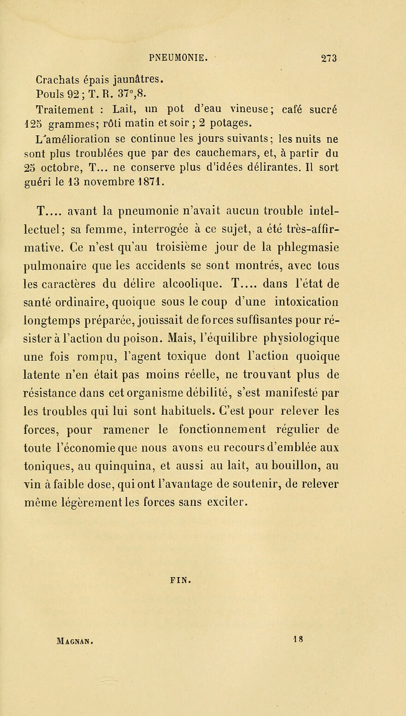 Crachats épais jaunâtres. Pouls 92; T. R. ST^S. Traitement : Lait, un pot d'eau vineuse; café sucré 125 granîmes; rôti matin et soir; 2 potages. L'amélioration se continue les jours suivants; les nuits ne sont plus troublées que par des cauchemars, et, à partir du 23 octobre, T... ne conserve plus d'idées délirantes. Il sort guéri le 13 novembre 1871. T.... ayant la pneumonie n'avait aucun trouble intel- lectuel; sa femme, interrogée à ce sujet, a été très-affir- mative. Ce n'est qu'au troisième jour de la phlegmasie pulmonaire que les accidents se sont montrés, avec tous les caractères du délire alcoolique. T— dans l'état de santé ordinaire, quoique sous le coup d'une intoxication longtemps préparée, jouissait de forces suffisantes pour ré- sister à l'action du poison. Mais, l'équilibre physiologique une fois rompu, l'agent toxique dont l'action quoique latente n'en était pas moins réelle, ne trouvant plus de résistance dans cet organisme débilité, s'est manifesté par les troubles qui lui sont habituels. C'est pour relever les forces, pour ramener le fonctionnement régulier de toute l'économie que nous avons eu recours d'emblée aux toniques, au quinquina, et aussi au lait, au bouillon, au ■vin à faible dose, qui ont l'avantage de soutenir, de relever même légèrement les forces sans exciter. FIN. Magnan. 18