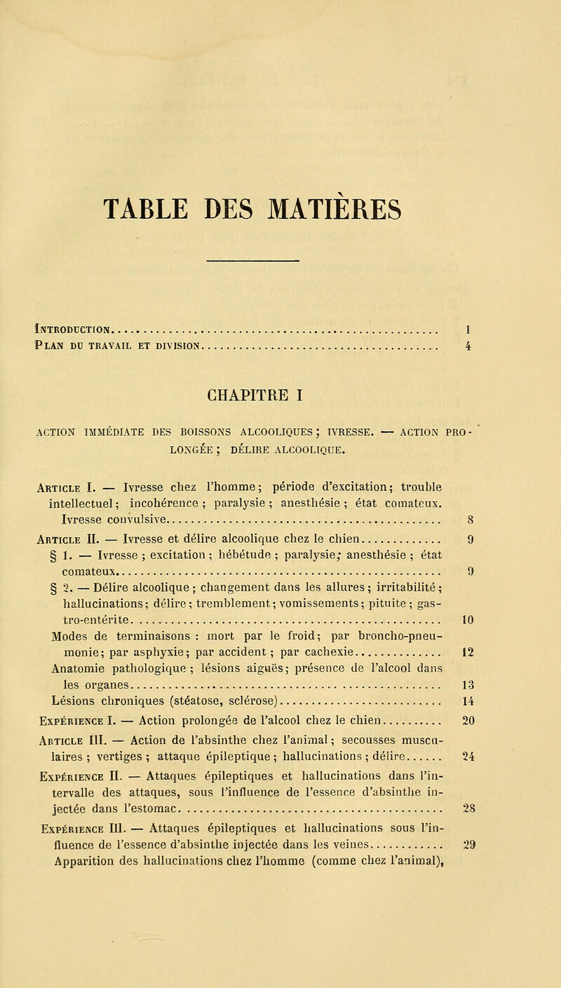 TABLE DES MATIERES Introduction 1 Plan du travail et division 4 CHAPITRE I ACTION IMMÉDIATE DES BOISSONS ALCOOLIQUES; IVRESSE. — ACTION PRO- LONGÉE ; DÉLIRE ALCOOLIQUE. Article I. — Ivresse chez l'homme; période d'excitation; trouble intellectuel ; incohérence ; paralysie ; anesthésie ; état comateux. Ivresse convulsive 8 Article II. — Ivresse et délire alcoolique chez le chien 9 § 1. — Ivresse; excitation; hébétude; paralysie; anesthésie; état comateux 9 § 2. — Délire alcoolique ; changement dans les allures ; irritabilité ; hallucinations; délire; tremblement; vomissements; pituite; gas- tro-entérite 10 Modes de terminaisons : mort par le froid; par broncho-pneu- monie; par asphyxie; par accident ; par cachexie 12 Anatomie pathologique; lésions aiguës; présence de l'alcool dans les organes 13 Lésions chroniques (stéatose, sclérose) 14 Expérience I. — Action prolongée de l'alcool chez le chien 20 Article III. — Action de l'absinthe chez l'animal ; secousses muscu- laires ; vertiges ; attaque épileptique ; hallucinations ; délire 24 Expérience II. — Attaques épileptiques et hallucinations dans l'in- tervalle des attaques, sous l'influence de l'essence d'absinthe in- jectée dans l'estomac 28 Expérience III. — Attaques épileptiques et hallucinations sous l'in- fluence de l'essence d'absinthe injectée dans les veines 29 Apparition des hallucinations chez l'homme (comme chez l'animal),