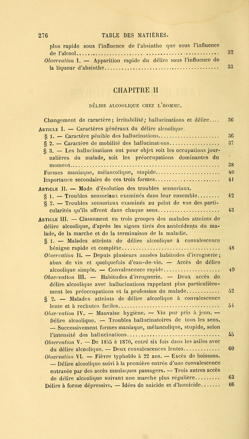 plus rapide sous l'influence de l'absinthe que sous l'influence de l'alcool 32 Observation 1. — Apparition rapide du délire sous l'influence de la liqueur d'absinthe 33 CHAPITRE II DÉLIRE ALCOOLIQUE CHEZ l'hOMME. Changement de caractère; irritabilité; hallucinations et délire.... 36 Article I. — Caractères généraux du délire alcoolique. § 1. — Caractère pénible des hallucinations 36 § 2. — Caractère de mobilité des hallucinations 37 § 3. — Les hallucinations ont pour objet soit les occupations jour- nalières du malade, soit les préoccupations dominantes du moment 38 Formes maniaque, mélancolique, stupide 40 Importance secondaire de ces trois formes 41 Article II. — Mode d'évolution des troubles sensoriaux. § 1. — Troubles sensoriaux examinés dans leur ensemble 42 § 2. — Troubles sensoriaux examinés au point de vue des parti- cularités qu'ils offrent dans chaque sens 43 Article III. — Classement en trois groupes des malades atteints de délire alcoolique, d'après les signes tirés des antécédents du ma- lade, de la marche et de la terminaison de la maladie. § 1. — Malades atteints de délire alcoolique à convalescence bénigne rapide et complète 48 Ohserualion II. — Depuis plusieurs années habitudes d'ivrognerie ; abus de vin et quelquefois d'eau-de-vie. — Accès de délire alcoolique simple. — Convalescence rapide 49 Observation III. — Habitudes d'ivrognerie. — Deux accès de délire alcoolique avec hallucinations rappelant plus particulière- ment les préoccupations et la profession du malade 52 § 2. — Malades atteints de délire alcoolique à convalescence lente et à rechutes faciles 5i Observation IV. — Mauvaise hygiène. — Vin pur pris à jeun. — Délire alcoolique. — Troubles hallucinatoires de tous les sens. — Successivement formes maniaque, mélancolique, stupide, selon l'intensité des hallucinations 55 Observation V. — De 1855 à 1870, entré six fois dans les asiles avec du délire alcoolique. — Deux convalescences lentes 60 Observation Vl. — Fièvre typhoïde à 22 ans. — Excès de boissons. — Délire alcoolique suivi à la première entrée d'une convalescence entravée par des accès maniaques passagers. — Trois autres accès de délire alcoolique suivant une marche plus régulière 63 Délire à forme dépressive. — Idées de suicide et d'homicide 66