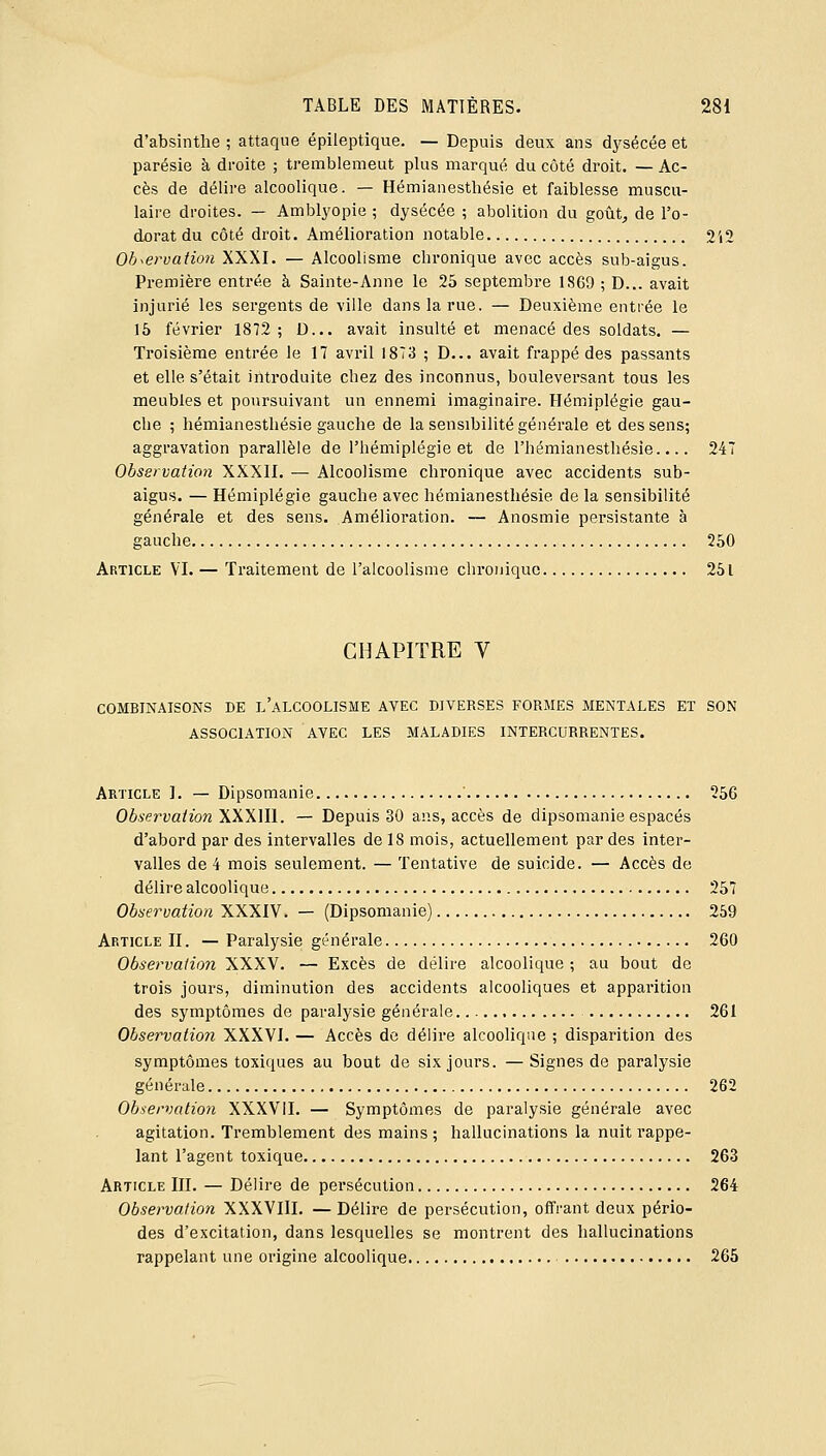 d'absinthe ; attaque épileptique. — Depuis deux ans dysécée et parésie à droite ; tremblemeut plus marqué du côté droit. — Ac- cès de délire alcoolique. — Hémianesthésie et faiblesse muscu- laire droites. — Amblyopie ; dysécée ; abolition du goût^ de l'o- dorat du côté droit. Amélioration notable 2'i2 Observation XXXI. — Alcoolisme chronique avec accès sub-aigus. Première entrée à Sainte-Anne le 25 septembre 1869 ; D... avait injurié les sergents de ville dans la rue. — Deuxième entrée le 16 février 1872; D... avait insulté et menacé des soldats. — Troisième entrée le 17 avril 1873 ; D... avait frappé des passants et elle s'était introduite chez des inconnus, bouleversant tous les meubles et poursuivant un ennemi imaginaire. Hémiplégie gau- che ; hémianesthésie gauche de la sensibilité générale et des sens; aggravation parallèle de l'hémiplégie et de l'hémianesthésle.... 247 Observation XXXII. — Alcoolisme chronique avec accidents sub- aigus. — Hémiplégie gauche avec hémianesthésie de la sensibilité générale et des sens. Amélioration. — Anosmie persistante à gauche 250 Article VI. — Traitement de l'alcoolisme chronique 251 CHAPITRE V COMBINAISONS DE l'aLCOOLISME AVEC DIVERSES FORMES MENTALES Eï SON ASSOCIATION AVEC LES MALADIES INTERCURRENTES. Article I. — Dipsomanie ' 256 Observation WWW. — Depuis 30 ans, accès de dipsomanie espacés d'abord par des intervalles de 18 mois, actuellement par des inter- valles de 4 mois seulement. — Tentative de suicide. — Accès de délire alcoolique 257 Observation XXXIV. — (Dipsomanie) 259 Article II. — Paralysie générale 260 Observation XXXV. — Excès de délire alcoolique ; au bout de trois jours, diminution des accidents alcooliques et apparition des symptômes de paralysie générale 261 Observation XXXVI. — Accès de délire alcoolique ; disparition des symptômes toxiques au bout de six jours. —Signes de paralysie générale 262 Observation XXXVII. — Symptômes de paralysie générale avec agitation. Tremblement des mains; hallucinations la nuit rappe- lant l'agent toxique 263 Article III. — Délire de persécution 264 Observation XXXVIII. — Délire de persécution, offrant deux pério- des d'excitation, dans lesquelles se montrent des hallucinations rappelant une origine alcoolique 265