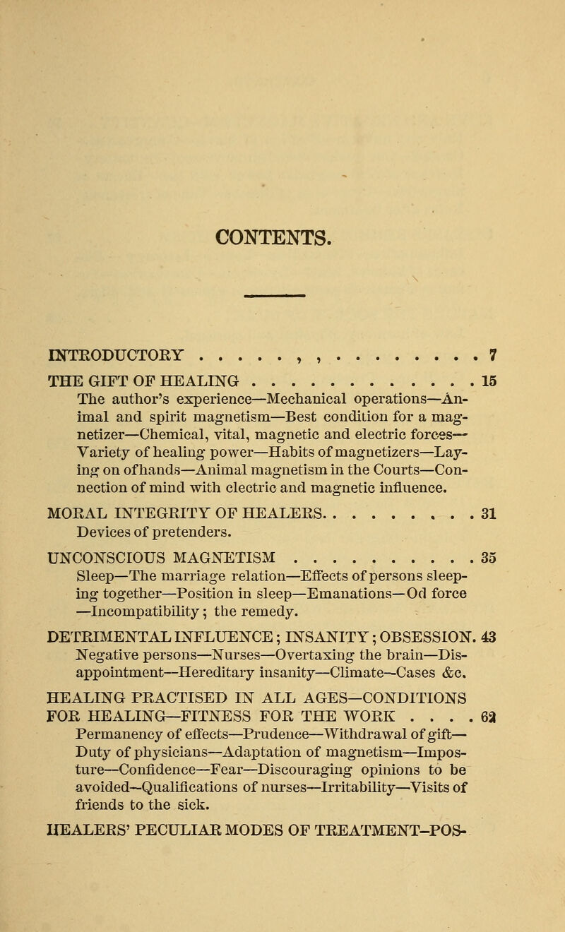 CONTENTS. DfTRODUCTOEY , , 7 THE GIFT OF HEALING 15 The author's experience—Mechanical operations—An- imal and spirit magnetism—Best condition for a mag- netizer—Chemical, vital, magnetic and electric forces— Variety of healing power—Habits of magnetizers—Lay- ing on of hands—Animal magnetism in the Courts—Con- nection of mind with electric and magnetic influence. MORAL INTEGRITY OF HEALERS 31 Devices of pretenders. UNCONSCIOUS MAGNETISM 35 Sleep—The marriage relation—Effects of persons sleep- ing together—Position in sleep—Emanations—Od force —Incompatibility; the remedy. DETRIMENTAL INFLUENCE; INSANITY; OBSESSION. 43 Negative persons—Nurses—Overtaxing the brain—Dis- appointment—Hereditary insanity—Climate—Cases &c, HEALING PRACTISED IN ALL AGES—CONDITIONS FOR HEALING—FITNESS FOR THE WORK .... 62 Permanency of effects—Prudence—Withdrawal of gift— Duty of physicians—Adaptation of magnetism—Impos- ture—Confidence—Fear—Discouraging opinions to be avoided—Qualifications of nurses—Irritability—Visits of friends to the sick. HEALERS' PECULIAR MODES OF TREATMENT-POS-