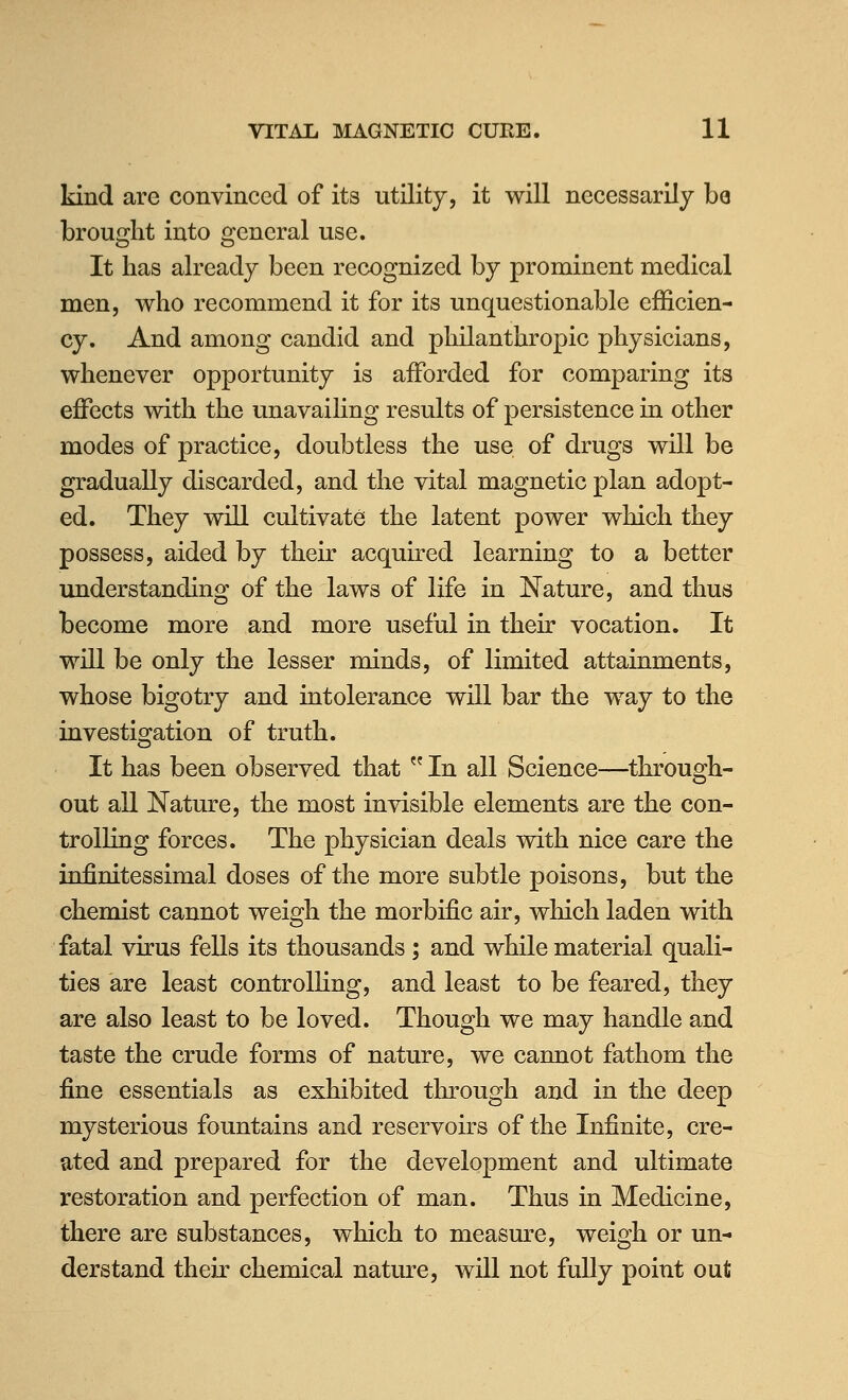 kind are convinced of its utility, it will necessarily be brought into general use. It has already been recognized by prominent medical men, who recommend it for its unquestionable efficien- cy. And among candid and philanthropic physicians, whenever opportunity is afforded for comparing its effects with the unavailing results of persistence in other modes of practice, doubtless the use of drugs will be gradually discarded, and the vital magnetic plan adopt- ed. They will cultivate the latent power which they possess, aided by their acquh^ed learning to a better understanding of the laws of life in Nature, and thus become more and more useful in their vocation. It will be only the lesser minds, of limited attainments, whose bigotry and intolerance will bar the way to the investigation of truth. It has been observed that  In all Science—through- out all ^Nature, the most invisible elements are the con- trolling forces. The physician deals with nice care the infinitessimal doses of the more subtle poisons, but the chemist cannot weigh the morbific air, which laden with fatal virus fells its thousands ; and while material quali- ties are least controlHng, and least to be feared, they are also least to be loved. Though we may handle and taste the crude forms of nature, we cannot fathom the fine essentials as exhibited through and in the deep mysterious fountains and reservoirs of the Infinite, cre- ated and prepared for the development and ultimate restoration and perfection of man. Thus in Medicine, there are substances, which to measure, weigh or un- derstand their chemical nature, wiU not fully point out